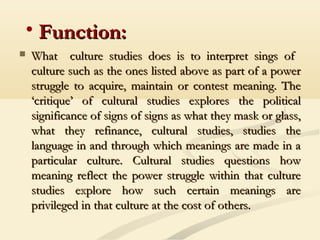• Function:Function:
 What culture studies does is to interpret sings ofWhat culture studies does is to interpret sings of
culture such as the ones listed above as part of a powerculture such as the ones listed above as part of a power
struggle to acquire, maintain or contest meaning. Thestruggle to acquire, maintain or contest meaning. The
‘critique’ of cultural studies explores the political‘critique’ of cultural studies explores the political
significance of signs of signs as what they mask or glass,significance of signs of signs as what they mask or glass,
what they refinance, cultural studies, studies thewhat they refinance, cultural studies, studies the
language in and through which meanings are made in alanguage in and through which meanings are made in a
particular culture. Cultural studies questions howparticular culture. Cultural studies questions how
meaning reflect the power struggle within that culturemeaning reflect the power struggle within that culture
studies explore how such certain meanings arestudies explore how such certain meanings are
privileged in that culture at the cost of others.privileged in that culture at the cost of others.
 