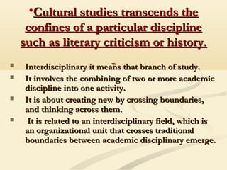 •Cultural studies transcends theCultural studies transcends the
confines of a particular disciplineconfines of a particular discipline
such as literary criticism or history.such as literary criticism or history.
 Interdisciplinary it means that branch of study.Interdisciplinary it means that branch of study.
 It involves the combining of two or more academicIt involves the combining of two or more academic
discipline into one activity.discipline into one activity.
 It is about creating new by crossing boundaries,It is about creating new by crossing boundaries,
and thinking across them.and thinking across them.
 It is related to an interdisciplinary field, which isIt is related to an interdisciplinary field, which is
an organizational unit that crosses traditionalan organizational unit that crosses traditional
boundaries between academic disciplinary emerge.boundaries between academic disciplinary emerge.
 