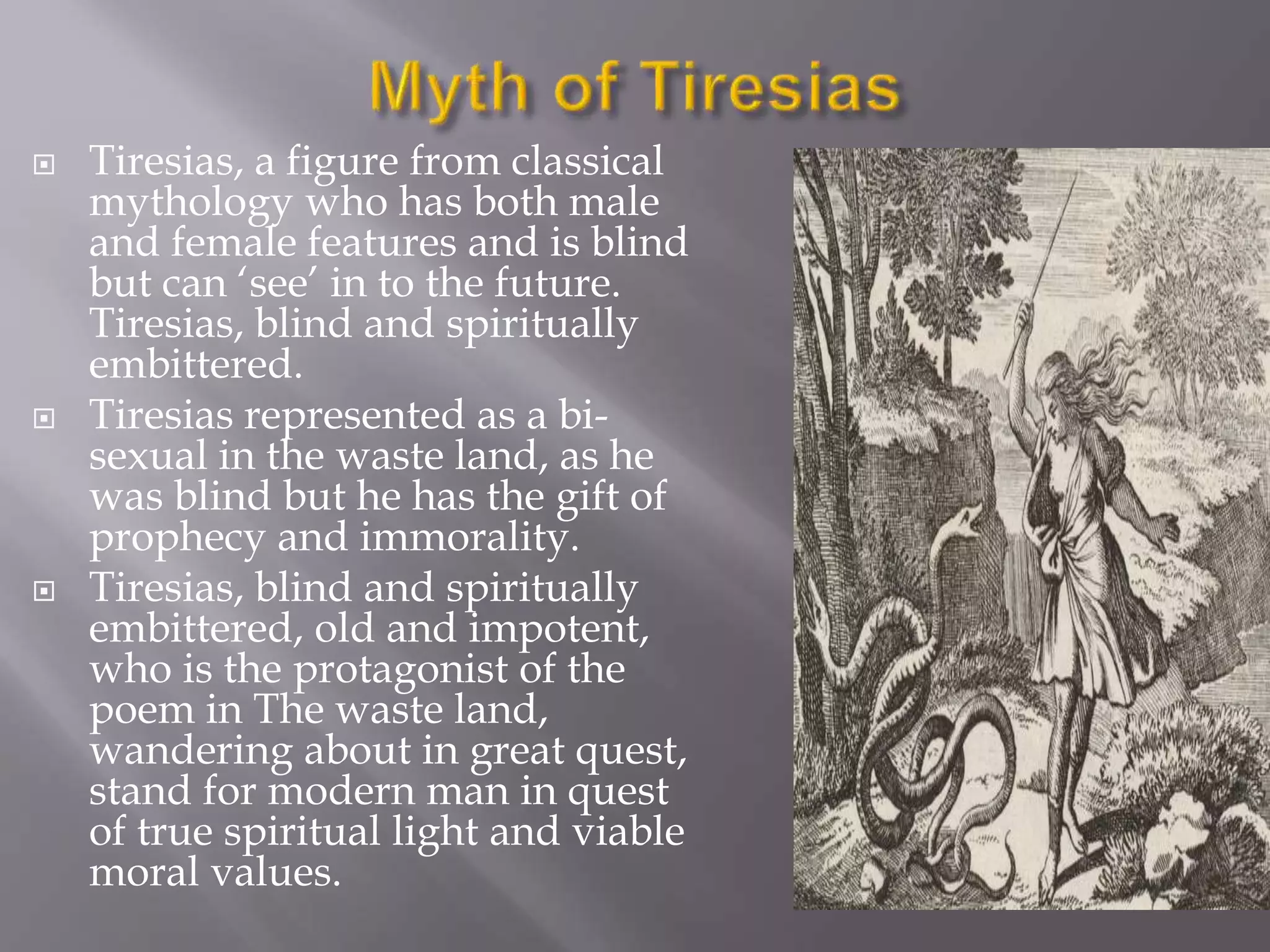  Tiresias, a figure from classical
mythology who has both male
and female features and is blind
but can ‘see’ in to the future.
Tiresias, blind and spiritually
embittered.
 Tiresias represented as a bi-
sexual in the waste land, as he
was blind but he has the gift of
prophecy and immorality.
 Tiresias, blind and spiritually
embittered, old and impotent,
who is the protagonist of the
poem in The waste land,
wandering about in great quest,
stand for modern man in quest
of true spiritual light and viable
moral values.
 