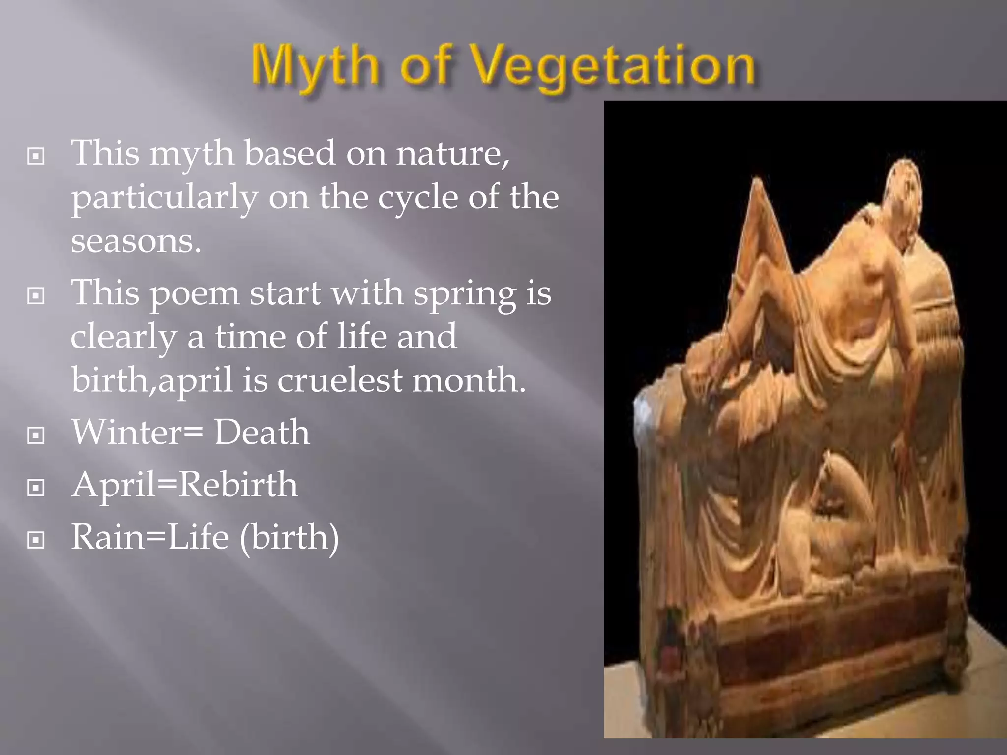  This myth based on nature,
particularly on the cycle of the
seasons.
 This poem start with spring is
clearly a time of life and
birth,april is cruelest month.
 Winter= Death
 April=Rebirth
 Rain=Life (birth)
 