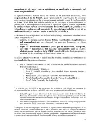   10	
  
concesionarios	
   de	
   aseo	
   realicen	
   actividades	
   de	
   recolección	
   y	
   transporte	
   del	
  
material	
  aprovechable”.	
  	
  
El	
   aprovechamiento,	
   aunque	
   estará	
   en	
   manos	
   de	
   la	
   población	
   recicladora,	
   será	
  
responsabilidad	
   de	
   la	
   UAESP,	
   quien	
   “promoverá	
   la	
   conformación	
   de	
   esquemas	
  
empresariales	
  constituidos	
  por	
  las	
  organizaciones	
  de	
  recicladores,	
  acorde	
  con	
  lo	
  mandado	
  
en	
   la	
   Ley	
   142	
   de	
   1994,	
   buscando	
   la	
   articulación	
   del	
   reciclaje	
   y	
   el	
   aprovechamiento	
   en	
  
general,	
  con	
  el	
  servicio	
  público	
  de	
  aseo	
  y	
  con	
  la	
  regulación	
  vigente”,	
  además	
  de	
  proveer	
  
la	
  infraestructura	
  para	
  el	
  aprovechamiento	
  de	
  que	
  trata	
  el	
  PGIRS4,	
  financiar	
  los	
  
vehículos	
  necesarios	
  para	
  el	
  transporte	
  del	
  material	
  aprovechable	
  seco	
  y	
  otras	
  
acciones	
  afirmativas	
  en	
  dirección	
  de	
  la	
  población	
  recicladora.	
  
Parece	
  entonces	
  que	
  la	
  próxima	
  licitación	
  de	
  aseo	
  prolonga	
  las	
  deficiencias	
  del	
  esquema	
  
actual	
  en	
  el	
  sentido	
  de	
  :	
  
-­‐ eximir	
  a	
  los	
  concesionarios	
  de	
  aseo	
  de	
  toda	
  contribución	
  a	
  la	
  optimización	
  
del	
   aprovechamiento	
   para	
   disminuir	
   los	
   desechos	
   dispuestos	
   en	
   relleno	
  
sanitario;	
  
-­‐ dejar	
   las	
   inversiones	
   necesarias	
   para	
   que	
   la	
   recolección,	
   transporte,	
  
selección	
   y	
   densificación	
   del	
   material	
   aprovechable	
   seco	
   se	
   realice	
  
eficientemente	
  en	
  cabeza	
  de	
  la	
  UAESP5,	
  cuando	
  el	
  Distrito	
  de	
  ninguna	
  manera	
  
entiende	
  participar	
  del	
  negocio	
  de	
  su	
  comercialización.	
  	
  
	
  
En	
  cuanto	
  a	
  las	
  novedades	
  en	
  el	
  nuevo	
  modelo	
  de	
  aseo	
  a	
  concesionar	
  a	
  través	
  de	
  la	
  
próxima	
  licitación,	
  podemos	
  destacar:	
  
	
  
-­‐ que	
  el	
  Distrito	
  ha	
  solicitado	
  a	
  la	
  CRA	
  la	
  autorización	
  de	
  cinco	
  Areas	
  de	
  Servicio	
  
Exclusivo	
  como	
  sigue:	
  
o Area	
  1:	
  Usaquén	
  y	
  Chapinero	
  
o Area	
   2:	
   SantaFé,	
   Candelaria,	
   San	
   cristóbal,	
   Usme,	
   Antonio	
   Nariño	
   y	
  
Sumapaz	
  
o Area	
  3:	
  Bosa,	
  Ciudad	
  Bolívar,	
  Tunjuelito,	
  Rafael	
  Uribe	
  Uribe	
  	
  
o Area	
  4:	
  Fontibón,	
  Teusaquillo,	
  Kennedy,	
  Puente	
  Aranda	
  y	
  Mártires	
  
o Area	
  5:	
  Suba,	
  Engativá	
  y	
  Barrios	
  Unidos	
  
	
  	
  	
  	
  	
  	
  	
  	
  	
  	
  	
  	
  	
  	
  	
  	
  	
  	
  	
  	
  	
  	
  	
  	
  	
  	
  	
  	
  	
  	
  	
  	
  	
  	
  	
  	
  	
  	
  	
  	
  	
  	
  	
  	
  	
  	
  	
  	
  	
  	
  	
  	
  	
  	
  	
  	
  
4 	
  La	
   relación	
   entre	
   la	
   UAESP	
   y	
   las	
   asociaciones	
   de	
   recicladores	
   está	
   definida	
   por	
   contratos	
   de	
  
corresponsabilidad	
  que	
  atribuyen	
  a	
  la	
  UAESP,	
  entre	
  otras,	
  las	
  siguientes	
  responsabilidades:	
  	
  
-­‐ La	
   UAESP	
   pagará	
   el	
   costo	
   del	
   arriendo	
   de	
   las	
   instalaciones	
   del	
   Centro	
   de	
   Servicio	
   Público	
   de	
  
Reciclaje	
  y	
  el	
  costo	
  de	
  los	
  servicios	
  de	
  vigilancia	
  y	
  aseo,	
  durante	
  la	
  vigencia	
  del	
  presente	
  Acuerdo	
  
de	
  Corresponsabilidad.	
  Estos	
  costos	
  deberán	
  ser	
  incorporados	
  dentro	
  del	
  presupuesto	
  anual	
  de	
  
inversiones	
  de	
  la	
  UAESP.	
  	
  
-­‐ La	
  UAESP	
  dotará	
  progresivamente	
  el	
  Centro	
  de	
  Servicios	
  Público	
  de	
  Reciclaje	
  en	
  equipamiento	
  
para	
  la	
  selección,	
  pesaje,	
  clasificación,	
  alistamiento	
  y	
  embalaje	
  del	
  MPR.	
  	
  
5	
  El	
  Esquema	
  de	
  Metas	
  a	
  cumplir	
  para	
  la	
  inclusión	
  de	
  la	
  población	
  recicladora	
  en	
  la	
  gestión	
  pública	
  de	
  los	
  
residuos	
  sólidos,	
  tal	
  y	
  como	
  diseñado	
  por	
  la	
  UAESP,	
  estableció	
  como	
  Meta:	
  “2.	
  Reorganizar	
  el	
  servicio	
  
público	
   de	
   aseo	
   reorientado	
   hacia	
   el	
   aprovechamiento,	
   de	
   manera	
   tal	
   que	
   los	
   recicladores	
   de	
   oficio	
  
participen	
  como	
  prestadores	
  del	
  mismo	
  en	
  óptimas	
  condiciones,	
  a	
  través	
  de	
  empresas,	
  centros	
  de	
  acopio	
  
y	
  parques	
  de	
  reciclaje	
  autorizados.	
  El	
  Distrito	
  dotará	
  la	
  infraestructura	
  básica	
  para	
  este	
  fin.”	
  	
  
	
  
 