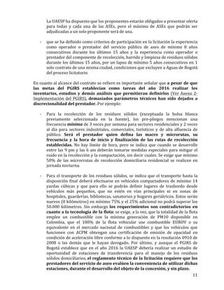   11	
  
La	
  UAESP	
  ha	
  dispuesto	
  que	
  los	
  proponentes	
  estarán	
  obligados	
  a	
  presentar	
  oferta	
  
para	
   todas	
   y	
   cada	
   una	
   de	
   las	
   ASEs,	
   pero	
   el	
   máximo	
   de	
   ASEs	
   que	
   podrán	
   ser	
  
adjudicadas	
  a	
  un	
  solo	
  proponente	
  será	
  de	
  una.	
  
	
  
-­‐ que	
  se	
  ha	
  definido	
  como	
  criterios	
  de	
  participación	
  en	
  la	
  licitación	
  la	
  experiencia	
  
como	
   operador	
   o	
   prestador	
   del	
   servicio	
   público	
   de	
   aseo	
   de	
   mínimo	
   8	
   años	
  
consecutivos	
   durante	
   los	
   últimos	
   15	
   años	
   y	
   la	
   experiencia	
   como	
   operador	
   o	
  
prestador	
  del	
  componente	
  de	
  recolección,	
  barrido	
  y	
  limpieza	
  de	
  residuos	
  sólidos	
  
durante	
  los	
  últimos	
  15	
  años,	
  por	
  un	
  lapso	
  de	
  mínimo	
  5	
  años	
  consecutivos	
  en	
  1	
  
solo	
  contrato	
  de	
  una	
  misma	
  ciudad,	
  condiciones	
  que	
  excluyen	
  a	
  Aguas	
  de	
  Bogotá	
  
del	
  proceso	
  licitatorio.	
  
	
  
En	
  cuanto	
  al	
  alcance	
  del	
  contrato	
  se	
  refiere	
  es	
  importante	
  señalar	
  que	
  a	
  pesar	
  de	
  que	
  
las	
   metas	
   del	
   PGIRS	
   establecían	
   como	
   tareas	
   del	
   año	
   2016	
   realizar	
   los	
  
inventarios,	
  estudios	
   y	
   demás	
   análisis	
   que	
   permitieran	
   definirlos	
   (Ver	
  Anexo	
  2-­‐	
  
Implementación	
  del	
  PGIRS),	
  demasiados	
   parámetros	
   técnicos	
   han	
   sido	
   dejados	
   a	
  
discrecionalidad	
  del	
  prestador.	
  Por	
  ejemplo:	
  
	
  
-­‐ Para	
   la	
   recolección	
   de	
   los	
   residuos	
   sólidos	
   (exceptuada	
   la	
   bolsa	
   blanca	
  
previamente	
   seleccionada	
   en	
   la	
   fuente),	
   los	
   pre-­‐pliegos	
   mencionan	
   una	
  
frecuencia	
  mínima	
  de	
  3	
  veces	
  por	
  semana	
  para	
  sectores	
  residenciales	
  y	
  2	
  veces	
  
al	
   día	
   para	
   sectores	
   industriales,	
   comerciales,	
   turísticos	
   y	
   de	
   alta	
   afluencia	
   de	
  
público.	
   Será	
   el	
   prestador	
   quien	
   defina	
   las	
   macro	
   y	
   microrutas,	
   su	
  
frecuencia	
   y	
   la	
   hora	
   de	
   inicio	
   y	
   finalización	
   de	
   las	
   rutas	
   de	
   recolección	
  
establecidas.	
   No	
   hay	
   límite	
   de	
   hora,	
   pero	
   se	
   indica	
   que	
   cuando	
   se	
   desarrolle	
  
entre	
  las	
  9	
  pm	
  y	
  las	
  6	
  am	
  deberán	
  tomarse	
  medidas	
  especiales	
  para	
  mitigar	
  el	
  
ruido	
  en	
  la	
  recolección	
  y	
  la	
  compactación,	
  sin	
  decir	
  cuales.	
  Se	
  exige	
  que	
  mínimo	
  
50%	
   de	
   las	
   microrrutas	
   de	
   recolección	
   domiciliaria	
   residencial	
   se	
   realicen	
   en	
  
jornada	
  nocturna.	
  
	
  
-­‐ Para	
  el	
  transporte	
  de	
  los	
  residuos	
  sólidos,	
  se	
  indica	
  que	
  el	
  transporte	
  hasta	
  la	
  
disposición	
  final	
  deberá	
  efectuarse	
  en	
  vehículos	
  compactadores	
  de	
  mínimo	
  14	
  
yardas	
   cúbicas	
   y	
   que	
   para	
   ello	
   se	
   podrán	
   definir	
   lugares	
   de	
   trasbordo	
   desde	
  
vehículos	
   más	
   pequeños,	
   que	
   no	
   estén	
   en	
   vías	
   principales	
   ni	
   en	
   zonas	
   de	
  
hospitales,	
  guarderías,	
  bibliotecas,	
  sanatorios	
  y	
  hogares	
  geriátricos.	
  Estos	
  serán	
  
nuevos	
  (0	
  kilómetros)	
  en	
  mínimo	
  75%	
  y	
  el	
  25%	
  adicional	
  no	
  podrá	
  superar	
  los	
  
50.000	
  kilómetros.	
  Sin	
  embargo	
  los	
   requerimientos	
   son	
   contradictorios	
   en	
  
cuanto	
  a	
  la	
  tecnología	
  de	
  la	
  flota:	
  se	
  exige,	
  a	
  la	
  vez,	
  que	
  la	
  totalidad	
  de	
  la	
  flota	
  
emplee	
   un	
   combustible	
   con	
   la	
   mínima	
   generación	
   de	
   PM10	
   disponible	
   en	
  
Colombia,	
   que	
   el	
   100%	
   de	
   la	
   flota	
   vehicular	
   use	
   combustible	
   EUROV	
   o	
   su	
  
equivalente	
   en	
   el	
   mercado	
   nacional	
   de	
   combustibles	
   y	
   que	
   los	
   vehículos	
   que	
  
funcionen	
   con	
   ACPM	
   obtengan	
   una	
   certificación	
   de	
   emisión	
   de	
   opacidad	
   en	
  
condición	
  de	
  aceleración	
  libre	
  conforme	
  a	
  lo	
  dispuesto	
  en	
  la	
  resolución	
  0910	
  de	
  
2008	
   o	
   las	
   demás	
   que	
   le	
   hayan	
   derogado.	
   Por	
   último,	
   y	
   aunque	
   el	
   PGIRS	
   de	
  
Bogotá	
  establece	
  que	
  en	
  el	
  año	
  2016	
  la	
  UAESP	
  debería	
  realizar	
  un	
  estudio	
  de	
  
oportunidad	
   de	
   estaciones	
   de	
   transferencia	
   para	
   el	
   manejo	
   de	
   los	
   residuos	
  
sólidos	
  domiciliarios,	
  el	
  reglamento	
  técnico	
  de	
  la	
  licitación	
  requiere	
  que	
  los	
  
prestadores	
  del	
  servicio	
  de	
  aseo	
  evalúen	
  la	
  conveniencia	
  de	
  utilizar	
  dichas	
  
estaciones,	
  durante	
  el	
  desarrollo	
  del	
  objeto	
  de	
  la	
  concesión,	
  y	
  sin	
  plazo.	
  
 