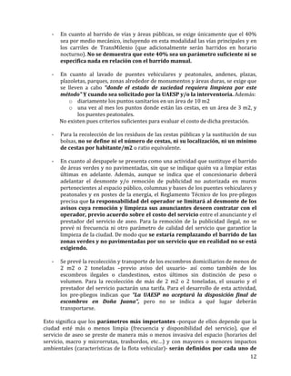   12	
  
	
  
-­‐ En	
  cuanto	
  al	
  barrido	
  de	
  vías	
  y	
  áreas	
  públicas,	
  se	
  exige	
  únicamente	
  que	
  el	
  40%	
  
sea	
  por	
  medio	
  mecánico,	
  incluyendo	
  en	
  esta	
  modalidad	
  las	
  vías	
  principales	
  y	
  en	
  
los	
   carriles	
   de	
   TransMilenio	
   (que	
   adicionalmente	
   serán	
   barridos	
   en	
   horario	
  
nocturno).	
  No	
  se	
  demuestra	
  que	
  este	
  40%	
  sea	
  un	
  parámetro	
  suficiente	
  ni	
  se	
  
especifica	
  nada	
  en	
  relación	
  con	
  el	
  barrido	
  manual.	
  
	
  
-­‐ En	
   cuanto	
   al	
   lavado	
   de	
   puentes	
   vehiculares	
   y	
   peatonales,	
   andenes,	
   plazas,	
  
plazoletas,	
  parques,	
  zonas	
  alrededor	
  de	
  monumentos	
  y	
  áreas	
  duras,	
  se	
  exige	
  que	
  
se	
   lleven	
   a	
   cabo	
   “donde	
   el	
   estado	
   de	
   suciedad	
   requiera	
   limpieza	
   por	
   este	
  
método”	
  Y	
  cuando	
  sea	
  solicitado	
  por	
  la	
  UAESP	
  y/o	
  la	
  interventoría.	
  Además:	
  
o diariamente	
  los	
  puntos	
  sanitarios	
  en	
  un	
  área	
  de	
  10	
  m2	
  
o una	
  vez	
  al	
  mes	
  los	
  puntos	
  donde	
  están	
  las	
  cestas,	
  en	
  un	
  área	
  de	
  3	
  m2,	
  y	
  
los	
  puentes	
  peatonales.	
  
	
  	
  	
  	
  	
  	
  	
  	
  	
  	
  	
  	
  	
  No	
  existen	
  pues	
  criterios	
  suficientes	
  para	
  evaluar	
  el	
  costo	
  de	
  dicha	
  prestación.	
  	
  
	
  
-­‐ Para	
  la	
  recolección	
  de	
  los	
  residuos	
  de	
  las	
  cestas	
  públicas	
  y	
  la	
  sustitución	
  de	
  sus	
  
bolsas,	
  no	
  se	
  define	
  ni	
  el	
  número	
  de	
  cestas,	
  ni	
  su	
  localización,	
  ni	
  un	
  mínimo	
  
de	
  cestas	
  por	
  habitante/m2	
  o	
  ratio	
  equivalente.	
  
	
  
-­‐ En	
  cuanto	
  al	
  despapele	
  se	
  presenta	
  como	
  una	
  actividad	
  que	
  sustituye	
  el	
  barrido	
  
de	
  áreas	
  verdes	
  y	
  no	
  pavimentadas,	
  sin	
  que	
  se	
  indique	
  quién	
  va	
  a	
  limpiar	
  estas	
  
últimas	
   en	
   adelante.	
   Además,	
   aunque	
   se	
   indica	
   que	
   el	
   concesionario	
   deberá	
  
adelantar	
   el	
   desmonte	
   y/o	
   remoción	
   de	
   publicidad	
   no	
   autorizada	
   en	
   muros	
  
pertenecientes	
  al	
  espacio	
  público,	
  columnas	
  y	
  bases	
  de	
  los	
  puentes	
  vehiculares	
  y	
  
peatonales	
  y	
  en	
  postes	
  de	
  la	
  energía,	
  el	
  Reglamento	
  Técnico	
  de	
  los	
  pre-­‐pliegos	
  
precisa	
  que	
  la	
  responsabilidad	
  del	
  operador	
  se	
  limitará	
  al	
  desmonte	
  de	
  los	
  
avisos	
  cuya	
  remoción	
  y	
  limpieza	
  sus	
  anunciantes	
  deseen	
  contratar	
  con	
  el	
  
operador,	
  previo	
  acuerdo	
  sobre	
  el	
  costo	
  del	
  servicio	
  entre	
  el	
  anunciante	
  y	
  el	
  
prestador	
  del	
  servicio	
  de	
  aseo.	
  Para	
  la	
  remoción	
  de	
  la	
  publicidad	
  ilegal,	
  no	
  se	
  
prevé	
  ni	
  frecuencia	
  ni	
  otro	
  parámetro	
  de	
  calidad	
  del	
  servicio	
  que	
  garantice	
  la	
  
limpieza	
  de	
  la	
  ciudad.	
  De	
  modo	
  que	
  se	
  estaría	
  remplazando	
  el	
  barrido	
  de	
  las	
  
zonas	
  verdes	
  y	
  no	
  pavimentadas	
  por	
  un	
  servicio	
  que	
  en	
  realidad	
  no	
  se	
  está	
  
exigiendo.	
  	
  
	
  
-­‐ Se	
  prevé	
  la	
  recolección	
  y	
  transporte	
  de	
  los	
  escombros	
  domiciliarios	
  de	
  menos	
  de	
  
2	
   m2	
   o	
   2	
   toneladas	
   –previo	
   aviso	
   del	
   usuario-­‐	
   así	
   como	
   también	
   de	
   los	
  
escombros	
   ilegales	
   o	
   clandestinos,	
   estos	
   últimos	
   sin	
   distinción	
   de	
   peso	
   o	
  
volumen.	
   Para	
   la	
   recolección	
   de	
   más	
   de	
   2	
   m2	
   o	
   2	
   toneladas,	
   el	
   usuario	
   y	
   el	
  
prestador	
  del	
  servicio	
  pactarán	
  una	
  tarifa.	
  Para	
  el	
  desarrollo	
  de	
  esta	
  actividad,	
  
los	
   pre-­‐pliegos	
   indican	
   que	
   “La	
   UAESP	
   no	
   aceptará	
   la	
   disposición	
   final	
   de	
  
escombros	
   en	
   Doña	
   Juana”,	
   pero	
   no	
   se	
   indica	
   a	
   qué	
   lugar	
   deberán	
  
transportarse.	
  	
  
	
  
Esto	
  significa	
  que	
  los	
  parámetros	
  más	
  importantes	
  -­‐porque	
  de	
  ellos	
  depende	
  que	
  la	
  
ciudad	
   esté	
   más	
   o	
   menos	
   limpia	
   (frecuencia	
   y	
   disponibilidad	
   del	
   servicio),	
   que	
   el	
  
servicio	
  de	
  aseo	
  se	
  preste	
  de	
  manera	
  más	
  o	
  menos	
  invasiva	
  del	
  espacio	
  (horarios	
  del	
  
servicio,	
   macro	
   y	
   microrrutas,	
   trasbordos,	
   etc…)	
   y	
   con	
   mayores	
   o	
   menores	
   impactos	
  
ambientales	
  (características	
  de	
  la	
  flota	
  vehicular)-­‐	
  serán	
  definidos	
  por	
  cada	
  uno	
  de	
  
 
