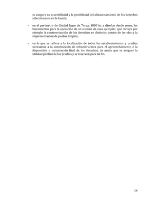   14	
  
se	
  asegure	
  su	
  accesibilidad	
  y	
  la	
  posibilidad	
  del	
  almacenamiento	
  de	
  los	
  desechos	
  
seleccionados	
  en	
  la	
  fuente;	
  
	
  
-­‐ en	
  el	
  perímetro	
  de	
  Ciudad	
  lagos	
  de	
  Torca,	
  1800	
  ha	
  a	
  diseñar	
  desde	
  ceros,	
  los	
  
lineamientos	
  para	
  la	
  operación	
  de	
  un	
  sistema	
  de	
  aseo	
  ejemplar,	
  que	
  incluya	
  por	
  
ejemplo	
  la	
  contenerización	
  de	
  los	
  desechos	
  en	
  distintos	
  puntos	
  de	
  las	
  vías	
  y	
  la	
  
implementación	
  de	
  puntos	
  limpios;	
  
	
  
-­‐ en	
   lo	
   que	
   se	
   refiere	
   a	
   la	
   localización	
   de	
   todos	
   los	
   establecimientos	
   y	
   predios	
  
necesarios	
   a	
   la	
   construcción	
   de	
   infraestructura	
   para	
   el	
   aprovechamiento	
   o	
   la	
  
disposición	
   o	
   incineración	
   final	
   de	
   los	
   desechos,	
   de	
   modo	
   que	
   se	
   asegure	
   la	
  
utilidad	
  pública	
  de	
  los	
  predios	
  y	
  se	
  reserven	
  para	
  tal	
  fin.	
  
	
  
	
  
 
