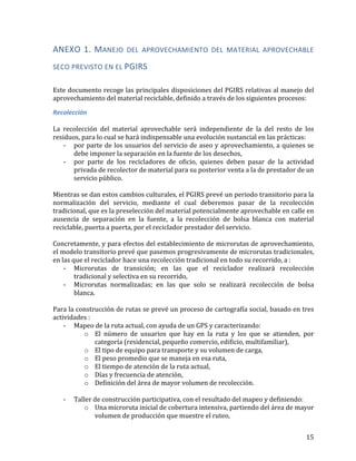   15	
  
ANEXO	
   1.	
   MANEJO	
   DEL	
   APROVECHAMIENTO	
   DEL	
   MATERIAL	
   APROVECHABLE	
  
SECO	
  PREVISTO	
  EN	
  EL	
  PGIRS	
  
	
  
Este	
  documento	
  recoge	
  las	
  principales	
  disposiciones	
  del	
  PGIRS	
  relativas	
  al	
  manejo	
  del	
  
aprovechamiento	
  del	
  material	
  reciclable,	
  definido	
  a	
  través	
  de	
  los	
  siguientes	
  procesos:	
  
Recolección	
  
	
  
La	
   recolección	
   del	
   material	
   aprovechable	
   será	
   independiente	
   de	
   la	
   del	
   resto	
   de	
   los	
  
residuos,	
  para	
  lo	
  cual	
  se	
  hará	
  indispensable	
  una	
  evolución	
  sustancial	
  en	
  las	
  prácticas:	
  
-­‐ por	
  parte	
  de	
  los	
  usuarios	
  del	
  servicio	
  de	
  aseo	
  y	
  aprovechamiento,	
  a	
  quienes	
  se	
  
debe	
  imponer	
  la	
  separación	
  en	
  la	
  fuente	
  de	
  los	
  desechos,	
  	
  
-­‐ por	
   parte	
   de	
   los	
   recicladores	
   de	
   oficio,	
   quienes	
   deben	
   pasar	
   de	
   la	
   actividad	
  
privada	
  de	
  recolector	
  de	
  material	
  para	
  su	
  posterior	
  venta	
  a	
  la	
  de	
  prestador	
  de	
  un	
  
servicio	
  público.	
  	
  
	
  
Mientras	
  se	
  dan	
  estos	
  cambios	
  culturales,	
  el	
  PGIRS	
  prevé	
  un	
  periodo	
  transitorio	
  para	
  la	
  
normalización	
   del	
   servicio,	
   mediante	
   el	
   cual	
   deberemos	
   pasar	
   de	
   la	
   recolección	
  
tradicional,	
  que	
  es	
  la	
  preselección	
  del	
  material	
  potencialmente	
  aprovechable	
  en	
  calle	
  en	
  
ausencia	
   de	
   separación	
   en	
   la	
   fuente,	
   a	
   la	
   recolección	
   de	
   bolsa	
   blanca	
   con	
   material	
  
reciclable,	
  puerta	
  a	
  puerta,	
  por	
  el	
  reciclador	
  prestador	
  del	
  servicio.	
  	
  	
  
	
  
Concretamente,	
  y	
  para	
  efectos	
  del	
  establecimiento	
  de	
  microrutas	
  de	
  aprovechamiento,	
  
el	
  modelo	
  transitorio	
  prevé	
  que	
  pasemos	
  progresivamente	
  de	
  microrutas	
  tradicionales,	
  
en	
  las	
  que	
  el	
  reciclador	
  hace	
  una	
  recolección	
  tradicional	
  en	
  todo	
  su	
  recorrido,	
  a	
  :	
  
-­‐ Microrutas	
   de	
   transición;	
   en	
   las	
   que	
   el	
   reciclador	
   realizará	
   recolección	
  
tradicional	
  y	
  selectiva	
  en	
  su	
  recorrido,	
  	
  	
  
-­‐ Microrutas	
   normalizadas;	
   en	
   las	
   que	
   solo	
   se	
   realizará	
   recolección	
   de	
   bolsa	
  
blanca.	
  	
  	
  
	
  
Para	
  la	
  construcción	
  de	
  rutas	
  se	
  prevé	
  un	
  proceso	
  de	
  cartografía	
  social,	
  basado	
  en	
  tres	
  
actividades	
  :	
  
-­‐ Mapeo	
  de	
  la	
  ruta	
  actual,	
  con	
  ayuda	
  de	
  un	
  GPS	
  y	
  caracterizando:	
  
o El	
   número	
   de	
   usuarios	
   que	
   hay	
   en	
   la	
   ruta	
   y	
   los	
   que	
   se	
   atienden,	
   por	
  
categoría	
  (residencial,	
  pequeño	
  comercio,	
  edificio,	
  multifamiliar),	
  
o El	
  tipo	
  de	
  equipo	
  para	
  transporte	
  y	
  su	
  volumen	
  de	
  carga,	
  
o El	
  peso	
  promedio	
  que	
  se	
  maneja	
  en	
  esa	
  ruta,	
  
o El	
  tiempo	
  de	
  atención	
  de	
  la	
  ruta	
  actual,	
  	
  
o Días	
  y	
  frecuencia	
  de	
  atención,	
  
o Definición	
  del	
  área	
  de	
  mayor	
  volumen	
  de	
  recolección.	
  	
  
	
  
-­‐ Taller	
  de	
  construcción	
  participativa,	
  con	
  el	
  resultado	
  del	
  mapeo	
  y	
  definiendo:	
  
o Una	
  microruta	
  inicial	
  de	
  cobertura	
  intensiva,	
  partiendo	
  del	
  área	
  de	
  mayor	
  
volumen	
  de	
  producción	
  que	
  muestre	
  el	
  ruteo,	
  
 