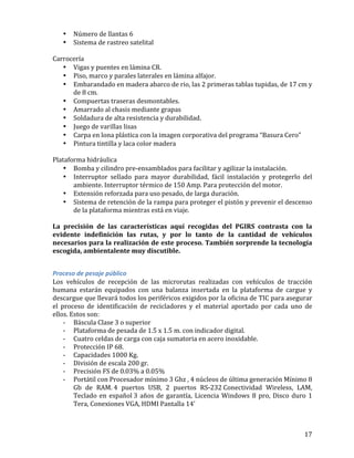   17	
  
• Número	
  de	
  llantas	
  6	
  	
  	
  
• Sistema	
  de	
  rastreo	
  satelital	
  	
  	
  
	
  
Carrocería	
  	
  	
  
• Vigas	
  y	
  puentes	
  en	
  lámina	
  CR.	
  	
  	
  
• Piso,	
  marco	
  y	
  parales	
  laterales	
  en	
  lámina	
  alfajor.	
  	
  	
  
• Embarandado	
  en	
  madera	
  abarco	
  de	
  rio,	
  las	
  2	
  primeras	
  tablas	
  tupidas,	
  de	
  17	
  cm	
  y	
  
de	
  8	
  cm.	
  	
  	
  
• Compuertas	
  traseras	
  desmontables.	
  	
  	
  
• Amarrado	
  al	
  chasis	
  mediante	
  grapas	
  	
  	
  
• Soldadura	
  de	
  alta	
  resistencia	
  y	
  durabilidad.	
  	
  	
  
• Juego	
  de	
  varillas	
  lisas	
  	
  	
  
• Carpa	
  en	
  lona	
  plástica	
  con	
  la	
  imagen	
  corporativa	
  del	
  programa	
  “Basura	
  Cero”	
  	
  	
  
• Pintura	
  tintilla	
  y	
  laca	
  color	
  madera	
  	
  	
  
	
  
Plataforma	
  hidráulica	
  
• Bomba	
  y	
  cilindro	
  pre-­‐ensamblados	
  para	
  facilitar	
  y	
  agilizar	
  la	
  instalación.	
  	
  	
  
• Interruptor	
   sellado	
   para	
   mayor	
   durabilidad,	
   fácil	
   instalación	
   y	
   protegerlo	
   del	
  
ambiente.	
  Interruptor	
  térmico	
  de	
  150	
  Amp.	
  Para	
  protección	
  del	
  motor.	
  	
  	
  
• Extensión	
  reforzada	
  para	
  uso	
  pesado,	
  de	
  larga	
  duración.	
  	
  	
  
• Sistema	
  de	
  retención	
  de	
  la	
  rampa	
  para	
  proteger	
  el	
  pistón	
  y	
  prevenir	
  el	
  descenso	
  
de	
  la	
  plataforma	
  mientras	
  está	
  en	
  viaje.	
  	
  	
  
	
  
La	
   precisión	
   de	
   las	
   características	
   aquí	
   recogidas	
   del	
   PGIRS	
   contrasta	
   con	
   la	
  
evidente	
   indefinición	
   las	
   rutas,	
   y	
   por	
   lo	
   tanto	
   de	
   la	
   cantidad	
   de	
   vehículos	
  
necesarios	
  para	
  la	
  realización	
  de	
  este	
  proceso.	
  También	
  sorprende	
  la	
  tecnología	
  
escogida,	
  ambientalente	
  muy	
  discutible.	
  
	
  
Proceso	
  de	
  pesaje	
  público	
  	
  
Los	
   vehículos	
   de	
   recepción	
   de	
   las	
   microrutas	
   realizadas	
   con	
   vehículos	
   de	
   tracción	
  
humana	
   estarán	
   equipados	
   con	
   una	
   balanza	
   insertada	
   en	
   la	
   plataforma	
   de	
   cargue	
   y	
  
descargue	
  que	
  llevará	
  todos	
  los	
  periféricos	
  exigidos	
  por	
  la	
  oficina	
  de	
  TIC	
  para	
  asegurar	
  
el	
   proceso	
   de	
   identificación	
   de	
   recicladores	
   y	
   el	
   material	
   aportado	
   por	
   cada	
   uno	
   de	
  
ellos.	
  Estos	
  son:	
  
-­‐ Báscula	
  Clase	
  3	
  o	
  superior	
  	
  
-­‐ Plataforma	
  de	
  pesada	
  de	
  1.5	
  x	
  1.5	
  m.	
  con	
  indicador	
  digital.	
  	
  
-­‐ Cuatro	
  celdas	
  de	
  carga	
  con	
  caja	
  sumatoria	
  en	
  acero	
  inoxidable.	
  	
  
-­‐ Protección	
  IP	
  68.	
  	
  
-­‐ Capacidades	
  1000	
  Kg.	
  	
  
-­‐ División	
  de	
  escala	
  200	
  gr.	
  	
  
-­‐ Precisión	
  FS	
  de	
  0.03%	
  a	
  0.05%	
  	
  
-­‐ Portátil	
  con	
  Procesador	
  mínimo	
  3	
  Ghz	
  ,	
  4	
  núcleos	
  de	
  última	
  generación	
  Mínimo	
  8	
  
Gb	
   de	
   RAM.	
  4	
   puertos	
   USB,	
   2	
   puertos	
   RS-­‐232	
  Conectividad	
   Wireless,	
   LAM,	
  
Teclado	
  en	
  español	
  3	
  años	
  de	
  garantía,	
  Licencia	
  Windows	
  8	
  pro,	
  Disco	
  duro	
  1	
  
Tera,	
  Conexiones	
  VGA,	
  HDMI	
  Pantalla	
  14’	
  	
  
 