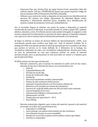   18	
  
-­‐ Impresora	
  Tipo	
   pos	
   térmica	
  Tipo	
   de	
   papel	
   térmico	
  Corte	
   automático,	
  Vida	
   del	
  
cabezal	
  mínimo	
  150	
  km.	
  (70’000.000	
  de	
  líneas)	
  que	
  pueda	
  imprimir	
  código	
  de	
  
barras	
  Interface	
  USB	
  2.0	
  Emulación	
  ESC/POS	
  compatible	
  	
  
-­‐ Software	
  para	
  control	
  de	
  recibo	
  y	
  despacho	
  de	
  mercancías	
  con	
  Identificación	
  de	
  
operario	
   del	
   sistema	
   con	
   código	
   /documento	
   de	
   identidad	
   (Quien	
   recibe,	
  
despacha)	
   e	
   Información	
   adicional	
   (Zona,	
   localidad,	
   etc.),	
   Identificación	
   de	
  
usuario,	
  Listado	
  de	
  productos,	
  Precio	
  por	
  unidad/kilo/etc.	
  	
  
	
  
Así,	
   el	
   reciclador	
   llegará	
   al	
   vehículo	
   con	
   punto	
   de	
   pesaje	
   y	
   dispondrá	
   el	
   material	
  
recolectado	
  de	
  manera	
  tradicional,	
  ya	
  preseleccionado	
  en	
  cartón	
  y	
  papel,	
  PET,	
  soplado,	
  
plástico,	
  aluminio	
  y	
  otros.	
  El	
  software	
  pesará	
  cada	
  unidad	
  entregada,	
  lo	
  asignará	
  a	
  cada	
  
usuario,	
  almacenará	
  la	
  información	
  en	
  una	
  base	
  de	
  datos	
  seguray	
  se	
  imprimirá	
  etiqueta	
  
con	
  copia	
  en	
  la	
  cual	
  se	
  incluye	
  toda	
  la	
  información	
  pertinente	
  a	
  la	
  transacción.	
  	
  
	
  
Al	
   llegar	
   el	
   vehículo	
   al	
   Centro	
   de	
   Servicio	
   Público	
   de	
   Aprovechamiento	
   –CSPA-­‐,	
   será	
  
nuevamente	
   pesado	
   para	
   verificar	
   que	
   llegó	
   con	
    todo	
   el	
   material	
   recibido.	
   En	
   la	
  
bodega	
  del	
  CSPA	
  será	
  además	
  pesado	
  el	
  material	
  aportado	
  por	
  los	
  recicladores	
  de	
  oficio	
  
que	
   presten	
   el	
   servicio	
   en	
   la	
   ronda	
   definida	
   de	
   2	
   kilómetros	
   de	
   la	
   bodega,	
   los	
  
recicladores	
  habitantes	
  de	
  calle	
  y	
  los	
  recicladores	
  independientes.	
  Existirá	
  para	
  éstos	
  
un	
   área	
   de	
   alistamiento	
   en	
   caso	
   que	
   requieran	
   realizar	
   un	
   ajuste	
   al	
   material	
  
preseleccionado,	
  pero	
  su	
  permanencia	
  en	
  esta	
  área	
  debe	
  ser	
  menor	
  a	
  5	
  minutos	
  para	
  
que	
  la	
  operación	
  fluya.	
  
	
  	
  
El	
  CSPA	
  contará	
  con	
  dos	
  tipos	
  de	
  básculas:	
  	
  
-­‐ Básculas	
   camioneras,	
   para	
   el	
   pesaje	
   de	
   camiones	
   la	
   cuales	
   será	
   de	
   dos	
   clases,	
  
básculas	
  de	
  dos	
  ejes	
  y	
  básculas	
  de	
  mesa	
  y	
  sus	
  características	
  son:	
  	
  
o Clase	
  III	
  	
  	
  
o Capacidad	
  Máxima	
  30t	
  	
  	
  
o División	
  de	
  escala	
  5kg	
  	
  	
  
o Escala	
  de	
  verificación	
  10kg	
  	
  	
  
o Unidad	
  kg	
  	
  	
  
o Estructura	
  totalmente	
  metálica,	
  desmontable	
  	
  	
  
o Pintura	
  de	
  alta	
  resistencia	
  Anticorrosiva	
  	
  	
  
o Indicador	
  Conexión	
  Directa	
  a	
  un	
  PC,(	
  incluye	
  software	
  de	
  	
  	
  
o Monitoreo	
  y	
  PC	
  portátil	
  con	
  estuche	
  de	
  transporte)	
  	
  	
  
o Sensores	
  de	
  carga	
  QS	
  doble	
  punto	
  de	
  20t	
  con	
  esfera	
  auto	
  centrante	
  	
  	
  
o Caja	
  de	
  Empalme	
  Acero	
  Inox	
  	
  	
  
o Comunicación	
  USB	
  para	
  comunicación	
  a	
  PC	
  	
  	
  
o Alimentación	
  110	
  VAC	
  	
  	
  
o Temperatura	
  de	
  operación	
  0	
  ~	
  60	
  °C	
  	
  	
  
o Peso	
  300	
  Kg	
  	
  	
  
	
  
-­‐ Básculas	
  industriales	
  digitales,	
  para	
  el	
  pesa	
  del	
  material	
  a	
  granel	
  y	
  del	
  material	
  
procesado	
  en	
  la	
  ECA.	
  Sus	
  características	
  son:	
  	
  	
  
o Capacidad	
  1	
  t	
  (1000	
  Kg)	
  	
  	
  
o Acero	
  pintado,	
  con	
  pintura	
  electrostática	
  de	
  alta	
  resistencia	
  	
  	
  
o Con	
  indicador	
  de	
  peso	
  en	
  acero	
  inoxidable	
  	
  	
  
o Rampas	
  de	
  acceso	
  (2)	
  en	
  pintura	
  electrostática,	
  lamina	
  tipo	
  alfajor.	
  	
  	
  
o Interface	
  a	
  computador	
  	
  	
  
 