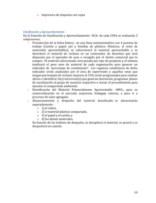  19	
  
o Impresora	
  de	
  etiquetas	
  con	
  copia	
  	
  
	
  
	
  
	
  
Clasificación	
  y	
  Aprovechamiento	
  	
  
En	
  la	
  Estación	
  de	
  Clasificación	
  y	
  Aprovechamiento	
  –ECA-­‐	
  de	
  cada	
  CSPA	
  se	
  realizarán	
  3	
  
subprocesos:	
  	
  
-­‐ Preselección	
  de	
  la	
  bolsa	
  blanca:	
  	
  en	
  una	
  línea	
  semiautomática	
  con	
  4	
  puestos	
  de	
  
trabajo	
   (Cartón	
   y	
   papel;	
   pet	
   y	
   botellas	
   de	
   plástico;	
   Plásticos;	
   el	
   resto	
   de	
  
materiales	
   aprovechables),	
   se	
   seleccionará	
   el	
   material	
   aprovechable	
   y	
   se	
  
desechará	
   el	
   material	
   de	
   rechazo	
   en	
   un	
   contenedor	
   de	
   desechos	
   que	
   será	
  
dispuesto	
   por	
   el	
   operador	
   de	
   aseo	
   o	
   recogido	
   por	
   el	
   cliente	
   comercial	
   que	
   lo	
  
compre.	
  	
  El	
  material	
  seleccionado	
  será	
  pesado	
  por	
  tipo	
  de	
  producto	
  y	
  el	
  sistema	
  
totalizará	
   el	
   peso	
   neto	
   de	
   material	
   de	
   cada	
   organización	
   para	
   generar	
   un	
  
indicador	
   de	
   “porcentaje	
   de	
   rendimiento”.	
   	
  Los	
   registros	
   estadísticos	
   de	
   dicho	
  
indicador	
   serán	
   analizados	
   por	
   el	
   área	
   de	
   supervisión	
   y	
   aquellas	
   rutas	
   que	
  
tengan	
  porcentajes	
  de	
  rechazo	
  mayores	
  al	
  15%	
  serán	
  programadas	
  para	
  realizar	
  
aforos	
  e	
  identificar	
  la(s)	
  microruta(s)	
  que	
  generan	
  desviación,	
  programar	
  planes	
  
de	
  socialización	
  al	
  grupo	
  de	
  usuarios	
  respectivo	
  o	
  iniciar	
  el	
  procedimiento	
  para	
  
ejecutar	
  el	
  comparendo	
  ambiental.	
  	
  	
  
-­‐ Densificación	
   del	
   Material	
   Potencialmente	
   Aprovechable	
   –MPA-­‐,	
   para	
   su	
  
comercialización	
   en	
   el	
   mercado	
   mayorista,	
   bodegaje	
   externo,	
   o	
   para	
   ir	
   a	
  
procesos	
  de	
  valor	
  agregado.	
  
-­‐ Almacenamiento	
   y	
   despacho	
   del	
   material	
   densificado: se	
   almacenarán	
  
separadamente	
  :	
  	
  
o 1)	
  el	
  vidrio,	
  	
  
o 2)	
  el	
  material	
  plástico	
  compactado,	
  	
  
o 3)	
  el	
  papel	
  y	
  el	
  cartón,	
  y	
  	
  
o 4)	
  los	
  demás	
  materiales.	
  	
  
En	
  función	
  de	
  las	
  órdenes	
  de	
  despacho,	
  se	
  desapilará	
  el	
  material,	
  se	
  pesará	
  y	
  se	
  
despachará	
  en	
  camión.	
  
	
  
	
   	
  
 