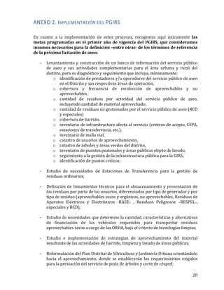   20	
  
ANEXO	
  2.	
  IMPLEMENTACIÓN	
  DEL	
  PGIRS	
  
	
  
En	
   cuanto	
   a	
   la	
   implementación	
   de	
   estos	
   procesos,	
   recogemos	
   aquí	
   únicamente	
   las	
  
metas	
  programadas	
  en	
  el	
  primer	
  año	
  de	
  vigencia	
  del	
  PGIRS,	
  que	
  consideramos	
  
insumos	
  necesarios	
  para	
  la	
  definición	
  –entre	
  otras-­‐	
  de	
  los	
  términos	
  de	
  referencia	
  
de	
  la	
  próxima	
  licitación	
  de	
  aseo:	
  
	
  
-­‐ Levantamiento	
  y	
  construcción	
  de	
  un	
  banco	
  de	
  información	
  del	
  servicio	
  público	
  
de	
   aseo	
   y	
   sus	
   actividades	
   complementarias	
   para	
   el	
   área	
   urbana	
   y	
   rural	
   del	
  
distrito,	
  para	
  su	
  diagnóstico	
  y	
  seguimiento	
  que	
  incluya,	
  mínimamente:	
  	
  
o identificación	
  de	
  prestadores	
  y/o	
  operadores	
  del	
  servicio	
  público	
  de	
  aseo	
  
en	
  el	
  Distrito	
  y	
  sus	
  respectivas	
  áreas	
  de	
  operación,	
  	
  
o cobertura	
   y	
   frecuencia	
   de	
   recolección	
   de	
   aprovechables	
   y	
   no	
  
aprovechables,	
  	
  
o cantidad	
   de	
   residuos	
   por	
   actividad	
   del	
   servicio	
   público	
   de	
   aseo,	
  
incluyendo	
  cantidad	
  de	
  material	
  aprovechado,	
  	
  
o cantidad	
  de	
  residuos	
  no	
  gestionados	
  por	
  el	
  servicio	
  público	
  de	
  aseo	
  (RCD	
  
y	
  especiales)	
  	
  
o cobertura	
  de	
  barrido,	
  	
  
o inventario	
  de	
  infraestructura	
  afecta	
  al	
  servicio	
  (centros	
  de	
  acopio,	
  CSPA,	
  
estaciones	
  de	
  transferencia,	
  etc.),	
  	
  
o inventario	
  de	
  malla	
  vial,	
  	
  
o catastro	
  de	
  usuarios	
  de	
  aprovechamiento,	
  	
  
o catastro	
  de	
  árboles	
  y	
  áreas	
  verdes	
  del	
  distrito,	
  	
  
o inventario	
  de	
  puentes	
  peatonales	
  y	
  áreas	
  públicas	
  objeto	
  de	
  lavado,	
  
o seguimiento	
  a	
  la	
  gestión	
  de	
  la	
  infraestructura	
  pública	
  para	
  la	
  GIRS,	
  	
  
o identificación	
  de	
  puntos	
  críticos;	
  
	
  
-­‐ Estudio	
   de	
   necesidades	
   de	
   Estaciones	
   de	
   Transferencia	
   para	
   la	
   gestión	
   de	
  
residuos	
  ordinarios;	
  
	
  
-­‐ Definición	
  de	
  lineamientos	
  técnicos	
  para	
  el	
  almacenamiento	
  y	
  presentación	
  de	
  
los	
  residuos	
  por	
  parte	
  de	
  los	
  usuarios,	
  diferenciados	
  por	
  tipo	
  de	
  generador	
  y	
  por	
  
tipo	
  de	
  residuo	
  (aprovechables	
  secos	
  y	
  orgánicos,	
  no	
  aprovechables,	
  Residuos	
  de	
  
Aparatos	
   Eléctricos	
   y	
   Electrónicos	
   -­‐RAEE-­‐	
   ,	
   Residuos	
   Peligrosos	
   –RESPEL-­‐,	
  
especiales	
  y	
  RCD);	
  
	
  
-­‐ Estudio	
  de	
  necesidades	
  que	
  determine	
  la	
  cantidad,	
  características	
  y	
  alternativas	
  
de	
   financiación	
   de	
   los	
   vehículos	
   requeridos	
   para	
   transportar	
   residuos	
  
aprovechables	
  secos	
  a	
  cargo	
  de	
  las	
  ORHA,	
  bajo	
  el	
  criterio	
  de	
  tecnologías	
  limpias;	
  
	
  	
  
-­‐ Estudio	
   e	
   implementación	
   de	
   estrategias	
   de	
   aprovechamiento	
   del	
   material	
  
resultante	
  de	
  las	
  actividades	
  de	
  barrido,	
  limpieza	
  y	
  lavado	
  de	
  áreas	
  públicas;	
  
	
  
-­‐ Reformulación	
  del	
  Plan	
  Distrital	
  de	
  Silvicultura	
  y	
  Jardinería	
  Urbana	
  orientándolo	
  
hacia	
   el	
   aprovechamiento,	
   donde	
   se	
   establecerán	
   los	
   requerimientos	
   exigidos	
  
para	
  la	
  prestación	
  del	
  servicio	
  de	
  poda	
  de	
  árboles	
  y	
  corte	
  de	
  césped;	
  	
  
	
  
 