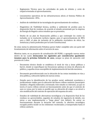   21	
  
-­‐ Reglamento	
   Técnico	
   para	
   las	
   actividades	
   de	
   poda	
   de	
   árboles	
   y	
   corte	
   de	
  
césped	
  orientadas	
  al	
  aprovechamiento;	
  
	
  
-­‐ Lineamientos	
   operativos	
   de	
   las	
   infraestructuras	
   afecta	
   al	
   Sistema	
   Público	
   de	
  
Aprovechamiento	
  –SPA-­‐;	
  
	
  
-­‐ Análisis	
  de	
  viabilidad	
  de	
  las	
  tecnologías	
  de	
  aprovechamiento	
  de	
  residuos;	
  
	
  
-­‐ Diagnóstico	
   de	
   Viabilidad	
   técnica,	
   jurídica	
   y	
   ambiental	
   de	
   predios	
   para	
   la	
  
disposición	
  final	
  de	
  residuos,	
  de	
  acuerdo	
  al	
  estudio	
  presentado	
  por	
  la	
  empresa	
  
de	
  Energía	
  de	
  Bogotá	
  u	
  otros	
  estudios	
  que	
  se	
  presenten;	
  	
  
	
  
-­‐ Diseño	
   de	
   un	
   plan	
   de	
   financiación	
   pública	
   y	
   que	
   contemple	
   los	
   costos	
   no	
  
incluidos	
   en	
   la	
   resolución	
   tarifaria	
   vigente,	
   para	
   el	
   aprovechamiento	
   de	
   MPA	
  
seco	
   y	
   ROP,	
   el	
   plan	
   de	
   inclusión	
   de	
   la	
   población	
   recicladora	
   de	
   oficio,	
   las	
  
Sentencias	
  y	
  Autos	
  proferidos	
  por	
  la	
  Corte	
  Constitucional.	
  	
  
	
  
De	
  estas	
  metas	
  la	
  administración	
  Peñalosa	
  parece	
  haber	
  cumplido	
  solo	
  con	
  parte	
  del	
  
levantamiento	
  de	
  información	
  sobre	
  el	
  servicio	
  de	
  aseo.	
  
	
  
Mientras	
   tanto,	
   en	
   su	
   proyecto	
   de	
   actualización	
   del	
   PGIRS,	
   a	
   agregado	
   nuevas	
   metas	
  
dentro	
   de	
   las	
   cuales	
   destacamos	
   las	
   siguientes	
   por	
   considerarlas	
   igualmente	
  
insumos	
   para	
   la	
   próxima	
   licitación	
   de	
   aseo,	
   aunque	
   su	
   plazo	
   de	
   ejecución	
   esté	
  
previsto	
  en	
  2	
  años:	
  
	
  
-­‐ Documento	
   técnico	
   donde	
   se	
   establezca	
   el	
   stock	
   de	
   vías	
   y	
   áreas	
   públicas	
   a	
  
barrer,	
  donde	
  se	
  especifiquen	
  las	
  frecuencias	
  optimas	
  en	
  áreas	
  de	
  afluencia	
  de	
  
público,	
  y	
  aquellas	
  áreas	
  susceptible	
  de	
  implementación	
  de	
  barrido	
  mecánico;	
  
	
  	
  
-­‐ Documento	
  georreferenciado	
  con	
  la	
  ubicación	
  de	
  las	
  cestas	
  instaladas	
  en	
  vías	
  y	
  
área	
  pública,	
  y	
  ubicación	
  óptima	
  de	
  nuevas	
  cestas;	
  
	
  
-­‐ Estudio	
   para	
   la	
   identificación	
   de	
   los	
   predios	
   social,	
   ambiental,	
   económica	
   y	
  
jurídicamente	
  viables	
  para	
  la	
  ubicación	
  del	
  Nuevo	
  relleno	
  sanitario	
  (municipios	
  
aledaños	
  a	
  Bogotá)	
  elaborado	
  y	
  terminado.	
  Este	
  estudio	
  es	
  relevante,	
  ya	
  que	
  en	
  
teoría	
  el	
  nuevo	
  relleno	
  entrará	
  en	
  funcionamiento	
  antes	
  de	
  que	
  el	
  contrato	
  de	
  
aseo	
  se	
  venza,	
  por	
  lo	
  tanto	
  es	
  posible	
  que	
  su	
  ubicación	
  dé	
  origen	
  a	
  un	
  otrosí	
  u	
  
otra	
  modificación	
  del	
  contrato	
  de	
  operación	
  del	
  esquema	
  de	
  aseo;	
  
	
  
-­‐ Estudios	
  de	
  viabilidad	
  de	
  alternativas	
  tecnológicas	
  a	
  la	
  disposición	
  final	
  de	
  los	
  
residuos	
   no	
   aprovechables,	
   seguidos	
   de	
   estudios	
   de	
   ingeniería	
   de	
   detalle,	
   con	
  
miras	
   a	
   una	
   implementación	
   a	
   “largo	
   plazo”	
   (sin	
   definir).	
   De	
   entrar	
   en	
  
funcionamiento	
   durante	
   la	
   duración	
   del	
   contrato,	
   la	
   alterniva	
   tecnológica	
  
escogida	
  podría	
  incidir	
  en	
  los	
  volúmenes	
  recolectados	
  y	
  transportados	
  hasta	
  el	
  
relleno	
  sanitario.	
  	
  
	
  
 