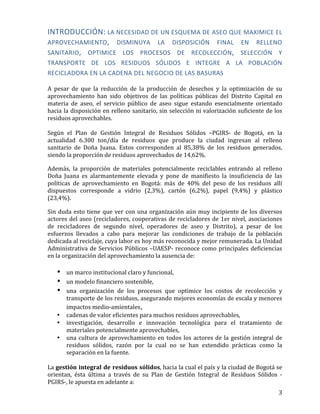   3	
  
INTRODUCCIÓN:	
  LA	
  NECESIDAD	
  DE	
  UN	
  ESQUEMA	
  DE	
  ASEO	
  QUE	
  MAXIMICE	
  EL	
  
APROVECHAMIENTO,	
   DISMINUYA	
   LA	
   DISPOSICIÓN	
   FINAL	
   EN	
   RELLENO	
  
SANITARIO,	
   OPTIMICE	
   LOS	
   PROCESOS	
   DE	
   RECOLECCIÓN,	
   SELECCIÓN	
   Y	
  
TRANSPORTE	
   DE	
   LOS	
   RESIDUOS	
   SÓLIDOS	
   E	
   INTEGRE	
   A	
   LA	
   POBLACIÓN	
  
RECICLADORA	
  EN	
  LA	
  CADENA	
  DEL	
  NEGOCIO	
  DE	
  LAS	
  BASURAS	
  
	
  
A	
   pesar	
   de	
   que	
   la	
   reducción	
   de	
   la	
   producción	
   de	
   desechos	
   y	
   la	
   optimización	
   de	
   su	
  
aprovechamiento	
   han	
   sido	
   objetivos	
   de	
   las	
   políticas	
   públicas	
   del	
   Distrito	
   Capital	
   en	
  
materia	
   de	
   aseo,	
   el	
   servicio	
   público	
   de	
   aseo	
   sigue	
   estando	
   esencialmente	
   orientado	
  
hacia	
  la	
  disposición	
  en	
  relleno	
  sanitario,	
  sin	
  selección	
  ni	
  valorización	
  suficiente	
  de	
  los	
  
residuos	
  aprovechables.	
  
	
  
Según	
   el	
   Plan	
   de	
   Gestión	
   Integral	
   de	
   Residuos	
   Sólidos	
   –PGIRS-­‐	
   de	
   Bogotá,	
   en	
   la	
  
actualidad	
   6.300	
   ton/día	
   de	
   residuos	
   que	
   produce	
   la	
   ciudad	
   ingresan	
   al	
   relleno	
  
sanitario	
   de	
   Doña	
   Juana.	
   Estos	
   corresponden	
   al	
   85,38%	
   de	
   los	
   residuos	
   generados,	
  
siendo	
  la	
  proporción	
  de	
  residuos	
  aprovechados	
  de	
  14,62%.	
  
Además,	
   la	
   proporción	
   de	
   materiales	
   potencialmente	
   reciclables	
   entrando	
   al	
   relleno	
  
Doña	
   Juana	
   es	
   alarmantemente	
   elevada	
   y	
   pone	
   de	
   manifiesto	
   la	
   insuficiencia	
   de	
   las	
  
políticas	
   de	
   aprovechamiento	
   en	
   Bogotá:	
   más	
   de	
   40%	
   del	
   peso	
   de	
   los	
   residuos	
   allí	
  
dispuestos	
   corresponde	
   a	
   vidrio	
   (2,3%),	
   cartón	
   (6,2%),	
   papel	
   (9,4%)	
   y	
   plástico	
  
(23,4%).	
  
Sin	
  duda	
  esto	
  tiene	
  que	
  ver	
  con	
  una	
  organización	
  aún	
  muy	
  incipiente	
  de	
  los	
  diversos	
  
actores	
  del	
  aseo	
  (recicladores,	
  cooperativas	
  de	
  recicladores	
  de	
  1er	
  nivel,	
  asociaciones	
  
de	
   recicladores	
   de	
   segundo	
   nivel,	
   operadores	
   de	
   aseo	
   y	
   Distrito),	
   a	
   pesar	
   de	
   los	
  
esfuerzos	
   llevados	
   a	
   cabo	
   para	
   mejorar	
   las	
   condiciones	
   de	
   trabajo	
   de	
   la	
   población	
  
dedicada	
  al	
  reciclaje,	
  cuya	
  labor	
  es	
  hoy	
  más	
  reconocida	
  y	
  mejor	
  remunerada.	
  La	
  Unidad	
  
Administrativa	
  de	
  Servicios	
  Públicos	
  –UAESP-­‐	
  reconoce	
  como	
  principales	
  deficiencias	
  
en	
  la	
  organización	
  del	
  aprovechamiento	
  la	
  ausencia	
  de:	
  
	
  
• un	
  marco	
  institucional	
  claro	
  y	
  funcional,	
  
• un	
  modelo	
  financiero	
  sostenible,
• una	
   organización	
   de	
   los	
   procesos	
   que	
   optimice	
   los	
   costos	
   de	
   recolección	
   y	
  
transporte	
  de	
  los	
  residuos,	
  asegurando	
  mejores	
  economías	
  de	
  escala	
  y	
  menores	
  
impactos	
  medio-­‐amientales,
• cadenas	
  de	
  valor	
  eficientes	
  para	
  muchos	
  residuos	
  aprovechables,	
  	
  
• investigación,	
   desarrollo	
   e	
   innovación	
   tecnológica	
   para	
   el	
   tratamiento	
   de	
  
materiales	
  potencialmente	
  aprovechables,	
  
• una	
  cultura	
  de	
  aprovechamiento	
  en	
  todos	
  los	
  actores	
  de	
  la	
  gestión	
  integral	
  de	
  
residuos	
   sólidos,	
   razón	
   por	
   la	
   cual	
   no	
   se	
   han	
   extendido	
   prácticas	
   como	
   la	
  
separación	
  en	
  la	
  fuente.	
  	
  	
  
	
  
La	
  gestión	
  integral	
  de	
  residuos	
  sólidos,	
  hacia	
  la	
  cual	
  el	
  país	
  y	
  la	
  ciudad	
  de	
  Bogotá	
  se	
  
orientan,	
   ésta	
   última	
   a	
   través	
   de	
   su	
   Plan	
   de	
   Gestión	
   Integral	
   de	
   Residuos	
   Sólidos	
   -­‐
PGIRS-­‐,	
  le	
  apuesta	
  en	
  adelante	
  a:	
  
 