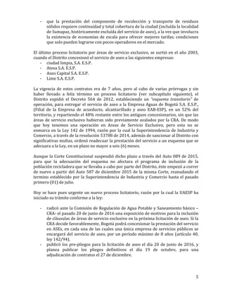   5	
  
-­‐ que	
   la	
   prestación	
   del	
   componente	
   de	
   recolección	
   y	
   transporte	
   de	
   residuos	
  
sólidos	
  requiere	
  continuidad	
  y	
  total	
  cobertura	
  de	
  la	
  ciudad	
  (incluída	
  la	
  localidad	
  
de	
  Sumapaz,	
  históricamente	
  excluída	
  del	
  servicio	
  de	
  aseo),	
  a	
  la	
  vez	
  que	
  involucra	
  
la	
  existencia	
  de	
  economías	
  de	
  escala	
  para	
  ofrecer	
  mejores	
  tarifas;	
  condiciones	
  
que	
  solo	
  pueden	
  lograrse	
  con	
  pocos	
  operadores	
  en	
  el	
  mercado.	
  
	
  
El	
  último	
  proceso	
  licitatorio	
  por	
  áreas	
  de	
  servicio	
  exclusivo,	
  se	
  surtió	
  en	
  el	
  año	
  2003,	
  
cuando	
  el	
  Distrito	
  concesionó	
  el	
  servicio	
  de	
  aseo	
  a	
  las	
  siguientes	
  empresas:	
  
-­‐ ciudad	
  limpia,	
  S.A.	
  E.S.P.	
  
-­‐ Atesa	
  S.A.	
  E.S.P.	
  
-­‐ Aseo	
  Capital	
  S.A.	
  E.S.P.	
  
-­‐ Lime	
  S.A.	
  E.S.P.	
  
	
  
La	
  vigencia	
  de	
  estos	
  contratos	
  era	
  de	
  7	
  años,	
  pero	
  al	
  cabo	
  de	
  varias	
  prórrogas	
  y	
  sin	
  
haber	
   llevado	
   a	
   feliz	
   término	
   un	
   proceso	
   licitatorio	
   (ver	
   subcapítulo	
   siguiente),	
   el	
  
Distrito	
   expidió	
   el	
   Decreto	
   564	
   de	
   2012,	
   estableciendo	
   un	
   “esquema	
   transitorio”	
   de	
  
operación,	
  para	
  entregar	
  el	
  servicio	
  de	
  aseo	
  a	
  la	
  Empresa	
  Aguas	
  de	
  Bogotá	
  S.A.	
  E.S.P.,	
  
(Filial	
   de	
   la	
   Empresa	
   de	
   acueducto,	
   alcantarillado	
   y	
   aseo	
   EAB-­‐ESP),	
   en	
   un	
   52%	
   del	
  
territorio,	
  y	
  repartiendo	
  el	
  48%	
  restante	
  entre	
  los	
  antiguos	
  concesionarios,	
  sin	
  que	
  las	
  
áreas	
  de	
  servicio	
  exclusivo	
  hubieran	
  sido	
  previamente	
  avalados	
  por	
  la	
  CRA.	
  De	
  modo	
  
que	
   hoy	
   tenemos	
   una	
   operación	
   en	
   Areas	
   de	
   Servicio	
   Exclusivo,	
   pero	
   esta	
   no	
   se	
  
enmarca	
  en	
  la	
  Ley	
  142	
  de	
  1994,	
  razón	
  por	
  la	
  cual	
  la	
  Superintendencia	
  de	
  Industria	
  y	
  
Comercio,	
  a	
  través	
  de	
  la	
  resolución	
  53788	
  de	
  2014,	
  además	
  de	
  sancionar	
  al	
  Distrito	
  con	
  
significativas	
  multas,	
  ordenó	
  readecuar	
  la	
  prestación	
  del	
  servicio	
  a	
  un	
  esquema	
  que	
  se	
  
adecuara	
  a	
  la	
  Ley,	
  en	
  un	
  plazo	
  no	
  mayor	
  a	
  seis	
  (6)	
  meses.	
  
	
  
Aunque	
  la	
  Corte	
  Constitucional	
  suspendió	
  dicho	
  plazo	
  a	
  través	
  del	
  Auto	
  089	
  de	
  2015,	
  
para	
   que	
   la	
   adecuación	
   del	
   esquema	
   no	
   afectara	
   el	
   programa	
   de	
   inclusión	
   de	
   la	
  
población	
  recicladora	
  que	
  se	
  llevaba	
  a	
  cabo	
  por	
  parte	
  del	
  Distrito,	
  éste	
  empezó	
  a	
  correr	
  
de	
  nuevo	
  a	
  partir	
  del	
  Auto	
  587	
  de	
  diciembre	
  2015	
  de	
  la	
  misma	
  Corte,	
  reanudando	
  el	
  
termino	
  establecido	
  por	
  la	
  Superintendencia	
  de	
  Industria	
  y	
  Comercio	
  hasta	
  el	
  pasado	
  
primero	
  (01)	
  de	
  julio.	
  	
  
	
  
Hoy	
  se	
  hace	
  pues	
  urgente	
  un	
  nuevo	
  proceso	
  licitatorio,	
  razón	
  por	
  la	
  cual	
  la	
  UAESP	
  ha	
  
iniciado	
  su	
  trámite	
  conforme	
  a	
  la	
  ley:	
  	
  
	
  
-­‐ radicó	
  ante	
  la	
  Comisión	
  de	
  Regulación	
  de	
  Agua	
  Potable	
  y	
  Saneamiento	
  básico	
  –
CRA-­‐	
  el	
  pasado	
  20	
  de	
  junio	
  de	
  2016	
  una	
  exposición	
  de	
  motivos	
  para	
  la	
  inclusión	
  
de	
  cláusulas	
  de	
  áreas	
  de	
  servicio	
  exclusivo	
  en	
  la	
  próxima	
  licitación	
  de	
  aseo.	
  Si	
  la	
  
CRA	
  decide	
  favorablemente,	
  Bogotá	
  podrá	
  concesionar	
  la	
  prestación	
  del	
  servicio	
  
en	
  ASEs,	
  en	
  cada	
  una	
  de	
  las	
  cuales	
  una	
  única	
  empresa	
  de	
  servicios	
  públicos	
  se	
  
encargará	
  del	
  servicio	
  de	
  aseo,	
  por	
  un	
  período	
  máximo	
  de	
  8	
  años	
  (artículo	
  40,	
  
ley	
  142/94).	
  
-­‐ publicó	
  los	
  pre-­‐pliegos	
  para	
  la	
  licitación	
  de	
  aseo	
  el	
  día	
  20	
  de	
  junio	
  de	
  2016,	
  y	
  
planea	
   publicar	
   los	
   pliegos	
   definitivos	
   el	
   día	
   19	
   de	
   octubre,	
   para	
   una	
  
adjudicación	
  de	
  contratos	
  el	
  27	
  de	
  diciembre.	
  
	
  
 