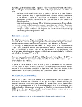   7	
  
Por	
  último,	
  el	
  decreto	
  596	
  del	
  2016	
  expedido	
  por	
  el	
  Ministerio	
  de	
  Vivienda	
  estableció	
  la	
  
hoja	
  de	
  ruta	
  para	
  implementar	
  los	
  fallos	
  de	
  la	
  Corte,	
  cuyos	
  puntos	
  fundamentales	
  son	
  
que:	
  
-­‐ los	
   recicladores	
   deben	
   formalizarse	
   en	
   un	
   plazo	
   máximo	
   de	
   5	
   años.	
   Para	
   ello,	
  
deben	
   registrarse	
   ante	
   la	
   Superintendencia	
   de	
   Servicios	
   Públicos,	
   obtener	
   un	
  
RUPS	
   –Registro	
   Único	
   de	
   Prestadores	
   de	
   Servicios-­‐	
   y	
   reportar	
   toda	
   la	
  
información	
   de	
   su	
   funcionamiento	
   al	
   SUI	
   -­‐Sistema	
   único	
   de	
   información	
   –	
   de	
  
dicha	
  institución,	
  
-­‐ las	
  organizaciones	
  prestadoras	
  del	
  servicio	
  de	
  aprovechamiento	
  deben	
  redactar	
  
contratos	
   de	
   condiciones	
   uniformes,	
   para	
   garantizar	
   una	
   calidad	
   y	
   frecuencia	
  
homogéneos	
   y,	
   en	
   base	
   a	
   estos,	
   tramitar	
   quejas	
   o	
   reclamos	
   de	
   los	
   usuarios.	
  
Enseguida,	
   deben	
   adherir	
   a	
   un	
   programa	
   de	
   fortalecimiento	
   empresarial	
   y	
  
finalmente,	
  publicar	
  mapas	
  de	
  sus	
  rutas.	
  	
  
	
  
Separación	
  en	
  la	
  fuente	
  
	
  
En	
  el	
  ámbito	
  nacional,	
  la	
  obligatoriedad	
  de	
  la	
  separación	
  en	
  la	
  fuente	
  y	
  la	
  presentación	
  
separada	
  de	
  los	
  residuos	
  a	
  la	
  persona	
  prestadora	
  de	
  la	
  actividad	
  de	
  aprovechamiento	
  
solo	
  fue	
  establecida	
  mediante	
  el	
  decreto	
  596	
  de	
  2016	
  del	
  Ministerio	
  de	
  Vivienda.	
  
Sin	
  embargo	
  en	
  Bogotá,	
  el	
  Decreto	
  564	
  de	
  2012	
  obliga	
  -­‐desde	
  el	
  18	
  de	
  diciembre	
  de	
  
2012-­‐	
  a	
  todo	
  usuario	
  del	
  servicio	
  público	
  domiciliario	
  de	
  aseo	
  a	
  presentar	
  los	
  residuos	
  
para	
   su	
   recolección	
   de	
   manera	
   separada;	
   en	
   bolsas	
   negras,	
   el	
   material	
   ordinario	
   no	
  
reciclable	
  y	
  en	
  bolsas	
  blancas,	
  el	
  material	
  reciclable,	
  cuya	
  lista	
  detallada	
  fue	
  establecida	
  
a	
  través	
  de	
  la	
  Resolución	
  799	
  de	
  2012.	
  
	
  
Cabe	
  anotar,	
  además,	
  que	
  desde	
  1979,	
  el	
  Código	
  Sanitario	
  Nacional	
  (ley	
  9	
  de	
  1979)	
  en	
  
su	
   Artículo	
   23	
   indica	
   que	
   la	
   separación	
   y	
   clasificación	
   de	
   las	
   basuras	
   no	
   se	
   puede	
  
efectuar	
  en	
  las	
  vías	
  públicas.	
  
	
  
A	
   pesar	
   de	
   estas	
   normas	
   y	
   hasta	
   el	
   día	
   de	
   hoy,	
   la	
   separación	
   de	
   los	
   desechos	
  
aprovechables	
  en	
  Bogotá	
  se	
  lleva	
  a	
  cabo	
  mayoritariamente	
  en	
  las	
  vías	
  públicas,	
  además	
  
de	
   que	
   no	
   se	
   practica	
   suficientemente	
   la	
   separación	
   en	
   la	
   fuente.	
   En	
   ninguno	
   de	
   los	
  
casos	
  se	
  aplica	
  el	
  comparendo	
  ambiental,	
  que	
  es	
  la	
  sanción	
  prevista	
  por	
  la	
  ley.	
  
	
  
Facturación	
  del	
  aprovechamiento	
  
	
  	
  
Hoy	
   en	
   día	
   la	
   UAESP	
   paga	
   directamente	
   a	
   los	
   recicladores	
   en	
   función	
   del	
   peso	
   del	
  
material	
  aprovechado.	
  Sin	
  embargo	
  el	
  Decreto	
  596	
  de	
  2016	
  del	
  Ministerio	
  de	
  Vivienda	
  
establece	
  que	
  sean	
  los	
  operadores	
  del	
  servicio	
  de	
  recolección	
  y	
  transporte	
  de	
  residuos	
  
no	
   aprovechables	
   quienes	
   facturen	
   de	
   manera	
   integral	
   el	
   servicio	
   público	
   de	
   aseo,	
  
incluyendo	
   el	
   servicio	
   de	
   aprovechamiento.	
   La	
   CRA	
   fijó,	
   mediante	
   resolución	
   720	
   de	
  
2015,	
  los	
  precios	
  techo	
  que	
  los	
  prestadores	
  del	
  servicio	
  de	
  aseo	
  pueden	
  cobrar,	
  en	
  el	
  
marco	
  de	
  una	
  libertad	
  de	
  precios	
  regulada.	
  
EL	
  PRÓXIMO	
  MODELO	
  DE	
  ASEO	
  PARA	
  BOGOTÁ	
  DEFINIDO	
  EN	
  EL	
  PGIRS	
  
	
  
 