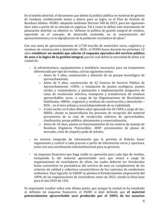   8	
  
En	
  el	
  ámbito	
  distrital,	
  el	
  documento	
  que	
  define	
  la	
  política	
  pública	
  en	
  material	
  de	
  gestión	
  
de	
   residuos,	
   estableciendo	
   metas	
   y	
   plazos	
   para	
   su	
   logro,	
   es	
   el	
   Plan	
   de	
   Gestión	
   de	
  
Residuos	
  Sólidos	
  -­‐PGIRS-­‐	
  adoptado	
  mediante	
  Decreto	
  548	
  de	
  2015,	
  para	
  los	
  siguientes	
  
doce	
  años	
  a	
  partir	
  de	
  su	
  entrada	
  en	
  vigencia.	
  Tal	
  y	
  como	
  lo	
  define	
  este	
  instrumento	
  de	
  
planeación	
  distrital,	
  su	
  objetivo	
  es	
  “delinear	
  la	
  política	
  de	
  gestión	
  integral	
  de	
  residuos,	
  
soportado	
   en	
   el	
   concepto	
   de	
   desarrollo	
   sostenible,	
   en	
   la	
   maximización	
   del	
  
aprovechamiento	
  y	
  en	
  la	
  dignificación	
  de	
  la	
  población	
  recicladora	
  de	
  oficio”.	
  	
  
	
  
Con	
  una	
  meta	
  de	
  aprovechamiento	
  de	
  2.718	
  ton/día	
  de	
  materiales	
  secos,	
  orgánicos	
  y	
  
residuos	
  de	
  construcción	
  y	
  demolición	
  –RCD-­‐,	
  el	
  PGIRS	
  busca	
  durante	
  los	
  próximos	
  12	
  
años	
  establecer	
  un	
  modelo	
  que	
  adecúe	
  el	
  esquema	
  operativo	
  del	
  servicio	
  público	
  
de	
  aseo	
  a	
  la	
  lógica	
  de	
  la	
  gestión	
  integral,	
  para	
  lo	
  cual	
  define	
  la	
  necesidad	
  de	
  dotar	
  a	
  la	
  
ciudad	
  de:	
  
-­‐ la	
  infraestructura,	
  equipamientos	
  y	
  mobiliario	
  necesarios	
  para	
  un	
  tratamiento	
  
diferenciado	
  por	
  tipo	
  de	
  residuo,	
  con	
  las	
  siguientes	
  metas:	
  
o Antes	
   de	
   3	
   años,	
   construcción	
   y	
   dotación	
   de	
   un	
   parque	
   tecnológico	
   de	
  
aprovechamiento,	
  	
  
o Antes	
   de	
   4	
   años,	
   construcción	
   de	
   42	
   Centros	
   de	
   Servicio	
   Público	
   de	
  
Aprovechamiento	
   –CSPA-­‐,	
   e	
   instalación	
   de	
   puntos	
   ecológicos,	
   puntos	
  
verdes	
   y	
   contenedores,	
   y	
   planeación	
   e	
   implementación	
   progresiva	
   de	
  
rutas	
   de	
   recolección	
   selectiva,	
   transporte	
   y	
   transferencia	
   de	
   residuos	
  
aprovechables	
   secos	
   -­‐a	
   cargo	
   de	
   las	
   Organizaciones	
   de	
   Recicladores	
  
Habilitadas	
  -­‐ORHA-­‐,	
  orgánicos	
  y	
  residuos	
  de	
  construcción	
  y	
  demolición	
  –
RCD-­‐	
  ,	
  en	
  el	
  área	
  urbana	
  y	
  rural	
  (dependiendo	
  de	
  su	
  viabilidad),	
  	
  
o A	
  más	
  tardar	
  en	
  8	
  años	
  deben	
  estar	
  operando	
  los	
  42	
  CSPA	
  a	
  cargo	
  de	
  las–
ORHA-­‐,	
   donde	
   se	
   desarrollarán	
   los	
   procesos	
   de	
   recepción	
   del	
   material	
  
proveniente	
   de	
   la	
   ruta	
   de	
   recolección	
   selectiva	
   de	
   aprovechables,	
  
clasificación,	
  pesaje	
  público,	
  alistamiento	
  y	
  comercialización,	
  
o Antes	
  de	
  10	
  años,	
  puesta	
  en	
  funcionamiento	
  de	
  los	
  centros	
  de	
  manejo	
  de	
  
Residuos	
   Orgánicos	
   Putrescibles	
   –ROP-­‐	
   provenientes	
   de	
   plazas	
   de	
  
mercado,	
  corte	
  de	
  césped	
  y	
  poda	
  de	
  árboles.	
  	
  
	
  
-­‐ un	
   sistema	
   integrado	
   de	
   información	
   que	
   le	
   permita	
   al	
   Distrito	
   hacer	
  
seguimiento	
  y	
  control	
  a	
  cada	
  proceso	
  a	
  partir	
  de	
  información	
  veraz	
  y	
  oportuna,	
  
junto	
  con	
  una	
  coordinación	
  interinstitucional	
  para	
  su	
  gerencia,	
  	
  
	
  
-­‐ un	
  esquema	
  financiero	
  que	
  haga	
  viable	
  su	
  operación	
  para	
  cada	
  tipo	
  de	
  residuo,	
  
incluyendo	
   la	
   del	
   material	
   aprovechable	
   seco	
   que	
   estará	
   a	
   cargo	
   de	
  
organizaciones	
   de	
   recicladores	
   de	
   oficio,	
   las	
   cuales	
   deberán	
   ser	
   fortalecidas	
  
hasta	
   convertirse	
   en	
   prestadoras	
   del	
   servicio	
   de	
   aseo	
   en	
   cumplimiento	
   de	
   los	
  
criterios	
  de	
  calidad	
  y	
  cobertura	
  característicos	
  de	
  los	
  contratos	
  de	
  condiciones	
  
uniformes.	
  Para	
  lograrlo,	
  la	
  UAESP	
  se	
  plantea	
  el	
  fortalecimiento	
  empresarial	
  del	
  
100%	
  de	
  las	
  organizaciones	
  de	
  recicladores	
  antes	
  de	
  2023,	
  siendo	
  la	
  línea	
  base	
  
para	
  el	
  año	
  2016	
  de	
  12%.	
  	
  
	
  
Es	
  importante	
  resaltar	
  sobre	
  este	
  último	
  punto,	
  que	
  aunque	
  la	
  ciudad	
  no	
  ha	
  estudiado	
  
ni	
   definido	
   tal	
   esquema	
   financiero,	
   el	
   PGIRS	
   sí	
   dejó	
   definido	
   que	
   el	
   material	
  
potencialmente	
   aprovechable	
   seco	
   producido	
   por	
   el	
   100%	
   de	
   los	
   usuarios	
  
 