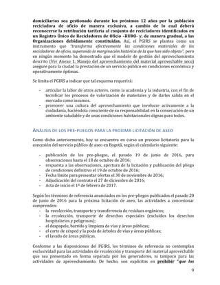   9	
  
domiciliarios	
   sea	
   gestionado	
   durante	
   los	
   próximos	
   12	
   años	
   por	
   la	
   población	
  
recicladora	
   de	
   oficio	
   de	
   manera	
   exclusiva,	
   a	
   cambio	
   de	
   lo	
   cual	
   deberá	
  
reconocerse	
  la	
  retribución	
  tarifaria	
  al	
  conjunto	
  de	
  recicladores	
  identificados	
  en	
  
un	
  Registro	
  Único	
  de	
  Recicladores	
  de	
  Oficio	
  –RURO-­‐	
  y,	
  de	
  manera	
  gradual,	
  a	
  las	
  
Organizaciones	
   debidamente	
   constituidas.	
   Así,	
   el	
   PGIRS	
   se	
   plantea	
   como	
   un	
  
instrumento	
   que	
   “transforma	
   efectivamente	
   las	
   condiciones	
   materiales	
   de	
   los	
  
recicladores	
  de	
  oficio,	
  superando	
  la	
  marginación	
  histórica	
  de	
  la	
  que	
  han	
  sido	
  objeto”,	
  pero	
  
en	
   ningún	
   momento	
   ha	
   demostrado	
   que	
   el	
   modelo	
   de	
   gestión	
   del	
   aprovechamiento	
  
descrito	
  (Ver	
  Anexo	
  1.	
  Manejo	
  del	
  aprovechamiento	
  del	
  material	
  aprovechable	
  seco)	
  
asegure	
  para	
  la	
  ciudad	
  la	
  prestación	
  de	
  un	
  servicio	
  público	
  en	
  condiciones	
  económica	
  y	
  
operativamente	
  óptimas.	
  
Se	
  limita	
  el	
  PGIRS	
  a	
  indicar	
  que	
  tal	
  esquema	
  requerirá:	
  
-­‐ articular	
  la	
  labor	
  de	
  otros	
  actores,	
  como	
  la	
  academia	
  y	
  la	
  industria,	
  con	
  el	
  fin	
  de	
  
tecnificar	
   los	
   procesos	
   de	
   valorización	
   de	
   materiales	
   y	
   de	
   darles	
   salida	
   en	
   el	
  
mercado	
  como	
  insumos.	
  	
  
-­‐ promover	
   una	
   cultura	
   del	
   aprovechamiento	
   que	
   involucre	
   activamente	
   a	
   la	
  
ciudadanía,	
  haciéndola	
  consciente	
  de	
  su	
  responsabilidad	
  en	
  la	
  consecución	
  de	
  un	
  
ambiente	
  saludable	
  y	
  de	
  unas	
  condiciones	
  habitacionales	
  dignas	
  para	
  todos.	
  	
  
ANÁLISIS	
  DE	
  LOS	
  PRE-­‐PLIEGOS	
  PARA	
  LA	
  PROXIMA	
  LICITACIÓN	
  DE	
  ASEO	
  
Como	
   dicho	
   anteriormente,	
   hoy	
   se	
   encuentra	
   en	
   curso	
   un	
   proceso	
   licitatorio	
   para	
   la	
  
concesión	
  del	
  servicio	
  público	
  de	
  aseo	
  en	
  Bogotá,	
  según	
  el	
  calendario	
  siguiente:	
  
	
  
-­‐ publicación	
   de	
   los	
   pre-­‐pliegos,	
   el	
   pasado	
   19	
   de	
   junio	
   de	
   2016,	
   para	
  
observaciones	
  hasta	
  el	
  18	
  de	
  octubre	
  de	
  2016;	
  
-­‐ respuesta	
  a	
  las	
  observaciones,	
  apertura	
  de	
  la	
  licitación	
  y	
  publicación	
  del	
  pliego	
  
de	
  condiciones	
  definitivo	
  el	
  19	
  de	
  octubre	
  de	
  2016;	
  
-­‐ Fecha	
  límite	
  para	
  presentar	
  ofertas	
  el	
  30	
  de	
  noviembre	
  de	
  2016;	
  
-­‐ Adjudicación	
  del	
  contrato	
  el	
  27	
  de	
  diciembre	
  de	
  2016;	
  
-­‐ Acta	
  de	
  inicio	
  el	
  1º	
  de	
  febrero	
  de	
  2017.	
  
	
  
Según	
  los	
  términos	
  de	
  referencia	
  anunciados	
  en	
  los	
  pre-­‐pliegos	
  publicados	
  el	
  pasado	
  20	
  
de	
   junio	
   de	
   2016	
   para	
   la	
   próxima	
   licitación	
   de	
   aseo,	
   las	
   actividades	
   a	
   concesionar	
  
comprenden:	
  	
  
-­‐ la	
  	
  recolección,	
  transporte	
  y	
  transferencia	
  de	
  residuos	
  orgánicos;	
  
-­‐ la	
   recolección,	
   transporte	
   de	
   desechos	
   especiales	
   (excluídos	
   los	
   desechos	
  
hospitalarios	
  y	
  peligrosos);	
  
-­‐ el	
  despapele,	
  barrido	
  y	
  limpieza	
  de	
  vías	
  y	
  áreas	
  públicas;	
  
-­‐ el	
  corte	
  de	
  césped	
  y	
  la	
  poda	
  de	
  árboles	
  de	
  vías	
  y	
  áreas	
  públicas;	
  
-­‐ el	
  lavado	
  de	
  áreas	
  públicas.	
  
	
  
Conforme	
   a	
   las	
   disposiciones	
   del	
   PGIRS,	
   los	
   términos	
   de	
   referencia	
   no	
   contemplan	
  
exclusividad	
  para	
  las	
  actividades	
  de	
  recolección	
  y	
  transporte	
  del	
  material	
  aprovechable	
  
que	
   sea	
   presentado	
   en	
   forma	
   separada	
   por	
   los	
   generadores,	
   ni	
   tampoco	
   para	
   las	
  
actividades	
   de	
   aprovechamiento.	
   De	
   hecho,	
   son	
   explícitos	
   en	
   prohibir	
   “que	
   los	
  
 