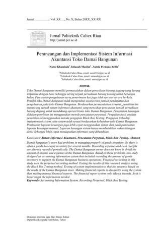 Jurnal . ………….. Vol. XX …, No. X, Bulan 20XX, XX-XX 1
Dokumen diterima pada Hari Bulan, Tahun
Dipublikasikan pada Hari Bulan, Tahun
Jurnal Politeknik Caltex Riau
http://jurnal.pcr.ac.id
Perancangan dan Implementasi Sistem Informasi
Akuntansi Toko Damai Bangunan
Nurul Khamisah1
, Istianah Muslim2
, Satria Perdana Arifin3
1
Politeknik Caltex Riau, email: nurul12si@pcr.ac.id
2
Politeknik Caltex Riau, email: istianah@pcr.ac.id
3
Politeknik Caltex Riau, email: satria@pcr.ac.id
Abstrak
Toko Damai Bangunan memiliki permasalahan dalam persediaan barang dagang yang kurang
terpantau dengan baik. Sehingga sering terjadi persediaan barang kosong untuk beberapa
bulan. Pencatatan pengeluaran serta penerimaan kas juga tidak tercatat secara berkala.
Pemilik toko Damai Bangunan tidak mengetahui secara rinci jumlah pendapatan dan
pengeluaran pada toko Damai Bangunan. Berdasarkan permasalahan tersebut, penelitian ini
merancang sebuah sistem informasi akuntansi yang mencakup pencatatan jumlah persediaan
barang dagang untuk mendukung operasi bisnis toko Damai Bangunan. Pencatatan keuangan
didalam penelitian ini menggunakan metode pencatatan perpetual. Pengujian hasil analisis
penelitian ini menggunakan metode pengujian Black Box Testing. Pengujian terhadap
implementasi sistem yaitu sistem telah sesuai berdasarkan kebutuhan toko Damai Bangunan.
Pembuatan laporan keuangan juga lebih cepat menggunakan sistem dari pada pembuatan
laporan keuangan manual. Laporan keuangan sistem hanya membutuhkan waktu hitungan
detik. Sehingga lebih cepat mendapatkan informasi yang dibutuhkan.
Kata kunci: Sistem Informasi Akuntansi, Pencatatan Perpetual, Black Box Testing. Abstract
Damai bangunan‟s store had problems in managing properly of goods inventory. So there is
often a goods has empty inventory for several months. Recording expenses and cash receipts
are also not recorded periodically. The Damai Bangunan owner does not know in detail the
amount of income and expenses at the Damai Bangunan. Based on these problems, this study
designed an accounting information system that included recording the amount of goods
inventory to support the Damai Bangunan business operations. Financial recording in this
study uses the perpetual recording method. Testing the results of this research analysis using
the Black Box Testing method. Testing of system implementation is that the system is based on
the needs of the Damai Bangunan store. Making financial reports is also faster using the system
than making manual financial reports. The financial report system only takes a seconds. So it is
faster to get the information needed.
Keywords: Accounting Information System, Recording Perpetual, Black Box Testing.
 