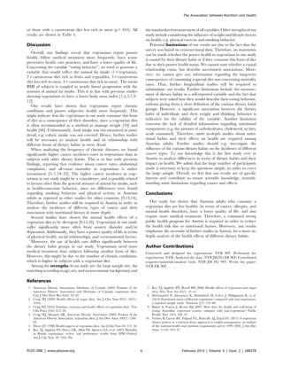 or those with a carnivorous diet less rich in meat (p = .043). All
results are shown in Table 4.
Discussion
Overall, our findings reveal that vegetarians report poorer
health, follow medical treatment more frequently, have worse
preventive health care practices, and have a lower quality of life.
Concerning the variable ‘‘eating behavior’’, we tried to generate a
variable that would reflect the animal fat intake (1 = vegetarian,
2 = carnivorous diet rich in fruits and vegetables, 3 = carnivorous
diet less rich in meat, 4 = carnivorous diet rich in meat). The mean
BMI of subjects is coupled in nearly linear progression with the
amount of animal fat intake. This is in line with previous studies
showing vegetarians to have a lower body mass index [1,4,5,7,9–
12].
Our results have shown that vegetarians report chronic
conditions and poorer subjective health more frequently. This
might indicate that the vegetarians in our study consume this form
of diet as a consequence of their disorders, since a vegetarian diet
is often recommended as a method to manage weight [10] and
health [46]. Unfortunately, food intake was not measured in more
detail, e.g. caloric intake was not covered. Hence, further studies
will be necessary to analyze health and its relationship with
different forms of dietary habits in more detail.
When analyzing the frequency of chronic diseases, we found
significantly higher cancer incidence rates in vegetarians than in
subjects with other dietary habits. This is in line with previous
findings, reporting that evidence about cancer rates, abdominal
complaints, and all-cause mortality in vegetarians is rather
inconsistent [5–7,19–22]. The higher cancer incidence in vege-
tarians in our study might be a coincidence, and is possibly related
to factors other than the general amount of animal fat intake, such
as health-conscious behavior, since no differences were found
regarding smoking behavior and physical activity in Austrian
adults as reported in other studies for other countries [9,13,14].
Therefore, further studies will be required in Austria in order to
analyze the incidence of different types of cancer and their
association with nutritional factors in more depth.
Several studies have shown the mental health effects of a
vegetarian diet to be divergent [9,15,16]. Vegetarians in our study
suffer significantly more often from anxiety disorder and/or
depression. Additionally, they have a poorer quality of life in terms
of physical health, social relationships, and environmental factors.
Moreover, the use of health care differs significantly between
the dietary habit groups in our study. Vegetarians need more
medical treatment than subjects following another form of diet.
However, this might be due to the number of chronic conditions,
which is higher in subjects with a vegetarian diet.
Among the strengths of our study are: the large sample size, the
matching according to age, sex, and socioeconomic background, and
thestandardizedmeasurement of all variables.Other strengths of our
study include considering the influence of weight and lifestyle factors
on health, e.g. physical exercise and smoking behavior.
Potential limitations of our results are due to the fact that the
survey was based on cross-sectional data. Therefore, no statements
can be made whether the poorer health in vegetarians in our study
is caused by their dietary habit or if they consume this form of diet
due to their poorer health status. We cannot state whether a causal
relationship exists, but describe ascertained associations. More-
over, we cannot give any information regarding the long-term
consequences of consuming a special diet nor concerning mortality
rates. Thus, further longitudinal studies will be required to
substantiate our results. Further limitations include the measure-
ment of dietary habits as a self-reported variable and the fact that
subjects were asked how they would describe their eating behavior,
without giving them a clear definition of the various dietary habit
groups. However, a significant association between the dietary
habit of individuals and their weight and drinking behavior is
indicative for the validity of the variable. Another limitation
concerns the lack of detailed information regarding nutritional
components (e.g. the amount of carbohydrates, cholesterol, or fatty
acids consumed). Therefore, more in-depth studies about nutri-
tional habits and their effects on health are required among
Austrian adults. Further studies should e.g. investigate the
influence of the various dietary habits on the incidence of different
cancer types. To our knowledge this is the first study ever in
Austria to analyze differences in terms of dietary habits and their
impact on health. We admit that the large number of participants
made it necessary to keep the questions simple, in order to cover
the large sample. Overall, we feel that our results are of specific
interest and contribute to extant scientific knowledge, notwith-
standing some limitations regarding causes and effects.
Conclusions
Our study has shown that Austrian adults who consume a
vegetarian diet are less healthy (in terms of cancer, allergies, and
mental health disorders), have a lower quality of life, and also
require more medical treatment. Therefore, a continued strong
public health program for Austria is required in order to reduce
the health risk due to nutritional factors. Moreover, our results
emphasize the necessity of further studies in Austria, for a more in-
depth analysis of the health effects of different dietary habits.
Author Contributions
Conceived and designed the experiments: NTB WF. Performed the
experiments: NTB. Analyzed the data: NTB JM FG ER WF. Contributed
reagents/materials/analysis tools: NTB JM FG WF. Wrote the paper:
NTB ER WF.
References
1. American Dietetic Association, Dietitians of Canada (2003) Position of the
American Dietetic Association and Dietitians of Canada: vegetarian diets.
Can J Diet Pract Res 64(2): 62–81.
2. Craig WJ (2009) Health effects of vegan diets. Am J Clin Nutr 89(5): 1627s–
1633s.
3. Craig WJ (2010) Nutrition concerns and health effects of vegetarian diets. Nutr
Clin Pract 25(6): 613–20.
4. Craig WJ, Mangels AR, American Dietetic Association (2009) Position of the
American Dietetic Association: vegetarian diets. J Am Diet Assoc 109(7): 1266–
82.
5. Dwyer JT (1988) Health aspects of vegetarian diets. Am J Clin Nutr 48: 712–38.
6. Key TJ, Appleby PN, Davey GK, Allen NE, Spencer EA, et al. (2003) Mortality
in British vegetarians: review and preliminary results from EPIC-Oxford.
Am J Clin Nutr 78: 533s–58s.
7. Key TJ, Appleby PN, Rosell MS (2006) Health effects of vegetarian and vegan
diets. Proc Nutr Soc 65(1): 35–41.
8. Deriemaeker P, Alewaeters K, Hebbelinck M, Lefvre J, Philippaerts R, et al.
(2010) Nutritional status of Flemish vegetarians compared with non-vegetarians:
a matched sample study. Nutrients 2(7): 770–80.
9. Baines S, Powers J, Brown WJ (2007) How does the health and well-being of
young Australian vegetarian women compare with non-vegetarians? Public
Health Nutr 10(5): 436–42.
10. Farmer B, Larson BT, Fulgoni VL, Rainville AJ, Liepa GU (2011) A vegetarian
dietary pattern as a nutrient-dense approach to weight management: an analysis
of the national health and nutrition examination survey 1999–2004. J Am Diet
Assoc 111(6): 819–27.
The Association between Nutrition and Health
PLOS ONE | www.plosone.org 6 February 2014 | Volume 9 | Issue 2 | e88278
 