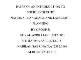 PAPER OF AN INTRODUCTION TO
SOCIOLINGUISTIC
NATIONAL LANGUAGE AND LANGUAGE
PLANNING
BY GROUP 5:
ATIKAH APRILLIANI (2312.005)
SITI RAHMA SARI (2312.015)
NABILAH SABRINA N.A (2312.016)
ALHUSNI (2312.018)
 