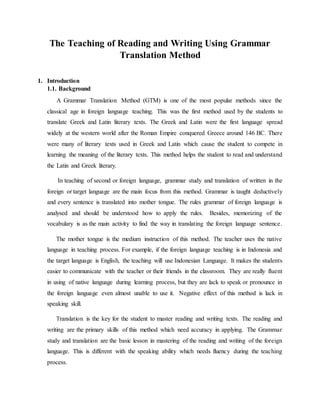The Teaching of Reading and Writing Using Grammar
Translation Method
1. Introduction
1.1. Background
A Grammar Translation Method (GTM) is one of the most popular methods since the
classical age in foreign language teaching. This was the first method used by the students to
translate Greek and Latin literary texts. The Greek and Latin were the first language spread
widely at the western world after the Roman Empire conquered Greece around 146 BC. There
were many of literary texts used in Greek and Latin which cause the student to compete in
learning the meaning of the literary texts. This method helps the student to read and understand
the Latin and Greek literary.
In teaching of second or foreign language, grammar study and translation of written in the
foreign or target language are the main focus from this method. Grammar is taught deductively
and every sentence is translated into mother tongue. The rules grammar of foreign language is
analysed and should be understood how to apply the rules. Besides, memorizing of the
vocabulary is as the main activity to find the way in translating the foreign language sentence.
The mother tongue is the medium instruction of this method. The teacher uses the native
language in teaching process. For example, if the foreign language teaching is in Indonesia and
the target language is English, the teaching will use Indonesian Language. It makes the students
easier to communicate with the teacher or their friends in the classroom. They are really fluent
in using of native language during learning process, but they are lack to speak or pronounce in
the foreign language even almost unable to use it. Negative effect of this method is lack in
speaking skill.
Translation is the key for the student to master reading and writing texts. The reading and
writing are the primary skills of this method which need accuracy in applying. The Grammar
study and translation are the basic lesson in mastering of the reading and writing of the foreign
language. This is different with the speaking ability which needs fluency during the teaching
process.
 