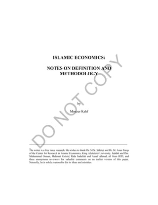 ISLAMIC ECONOMICS:
NOTES ON DEFINITION AND
METHODOLOGY
by
Monzer Kahf
__________________________________________________________
_
The writer is a free lance research. He wishes to thank Dr. M.N. Siddiqi and Dr. M. Anas Zarqa
of the Center for Research in Islamic Economics, King Abdulaziz University, Jeddah and Drs.
Muhammad Osman, Mahmud Gulaid, Rida Sadallah and Ausaf Ahmad, all from IRTI, and
three anonymous reviewers for valuable comments on an earlier version of this paper.
Naturally, he is solely responsible for its ideas and mistakes.
 
