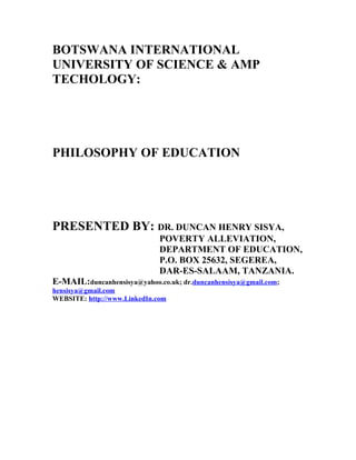 BOTSWANA INTERNATIONAL
UNIVERSITY OF SCIENCE & AMP
TECHOLOGY:
PHILOSOPHY OF EDUCATION
PRESENTED BY: DR. DUNCAN HENRY SISYA,
POVERTY ALLEVIATION,
DEPARTMENT OF EDUCATION,
P.O. BOX 25632, SEGEREA,
DAR-ES-SALAAM, TANZANIA.
E-MAIL:duncanhensisya@yahoo.co.uk; dr.duncanhensisya@gmail.com;
hensisya@gmail.com
WEBSITE: http://www.LinkedIn.com
 