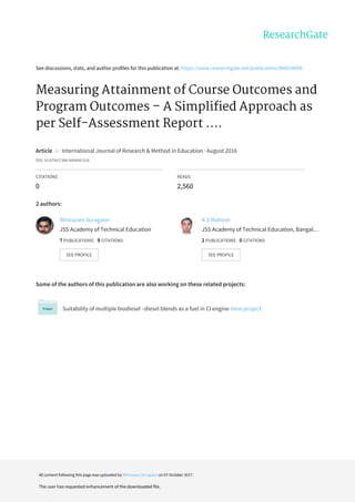 See	discussions,	stats,	and	author	profiles	for	this	publication	at:	https://www.researchgate.net/publication/306034699
Measuring	Attainment	of	Course	Outcomes	and
Program	Outcomes	–	A	Simplified	Approach	as
per	Self-Assessment	Report	....
Article		in		International	Journal	of	Research	&	Method	in	Education	·	August	2016
DOI:	10.9790/7388-0604041318
CITATIONS
0
READS
2,560
2	authors:
Some	of	the	authors	of	this	publication	are	also	working	on	these	related	projects:
Suitability	of	multiple	biodiesel	–diesel	blends	as	a	fuel	in	CI	engine	View	project
Bhimasen	Soragaon
JSS	Academy	of	Technical	Education
7	PUBLICATIONS			9	CITATIONS			
SEE	PROFILE
K	S	Mahesh
JSS	Academy	of	Technical	Education,	Bangal…
2	PUBLICATIONS			0	CITATIONS			
SEE	PROFILE
All	content	following	this	page	was	uploaded	by	Bhimasen	Soragaon	on	07	October	2017.
The	user	has	requested	enhancement	of	the	downloaded	file.
 