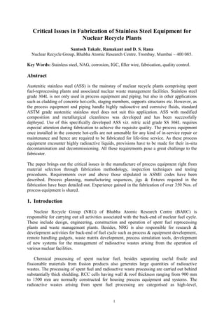 Critical Issues in Fabrication of Stainless Steel Equipment for
                       Nuclear Recycle Plants
                      Santosh Takale, Ramakant and D. S. Rana
  Nuclear Recycle Group, Bhabha Atomic Research Centre, Trombay, Mumbai – 400 085.

Key Words: Stainless steel, NAG, corrosion, IGC, filler wire, fabrication, quality control.

Abstract
Austenitic stainless steel (ASS) is the mainstay of nuclear recycle plants comprising spent
fuel-reprocessing plants and associated nuclear waste management facilities. Stainless steel
grade 304L is not only used in process equipment and piping, but also in other applications
such as cladding of concrete hot-cells, staging members, supports structures etc. However, as
the process equipment and piping handle highly radioactive and corrosive fluids, standard
ASTM grade austenitic stainless steel does not suit this application. ASS with modified
composition and metallurgical cleanliness was developed and has been successfully
deployed. Use of this specifically developed ASS viz. nitric acid grade SS 304L requires
especial attention during fabrication to achieve the requisite quality. The process equipment
once installed in the concrete hot-cells are not amenable for any kind of in-service repair or
maintenance and hence are required to be fabricated for life-time service. As these process
equipment encounter highly radioactive liquids, provisions have to be made for their in-situ
decontamination and decommissioning. All these requirements pose a great challenge to the
fabricator.

The paper brings out the critical issues in the manufacture of process equipment right from
material selection through fabrication methodology, inspection techniques and testing
procedures. Requirements over and above those stipulated in ASME codes have been
described. Process planning, manufacturing sequences, jigs & fixtures required in the
fabrication have been detailed out. Experience gained in the fabrication of over 350 Nos. of
process equipment is shared.

1. Introduction
    Nuclear Recycle Group (NRG) of Bhabha Atomic Research Centre (BARC) is
responsible for carrying out all activities associated with the back-end of nuclear fuel cycle.
These include design, engineering, construction and operation of spent fuel reprocessing
plants and waste management plants. Besides, NRG is also responsible for research &
development activities for back-end of fuel cycle such as process & equipment development,
remote handling gadgets, waste matrix development, process simulation tools, development
of new systems for the management of radioactive wastes arising from the operation of
various nuclear facilities.

    Chemical processing of spent nuclear fuel, besides separating useful fissile and
fissionable materials from fission products also generates large quantities of radioactive
wastes. The processing of spent fuel and radioactive waste processing are carried out behind
substantially thick shielding. RCC cells having wall & roof thickness ranging from 900 mm
to 1500 mm are normally constructed for housing process equipment and systems. The
radioactive wastes arising from spent fuel processing are categorised as high-level,


                                                1
 