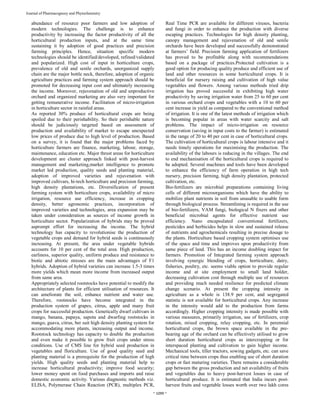 ~ 1099 ~
Journal of Pharmacognosy and Phytochemistry
abundance of resource poor farmers and low adoption of
modern technologies. The challenge is to enhance
productivity by increasing the factor productivity of all the
horticultural production inputs, and at the same time
sustaining it by adoption of good practices and precision
farming principles. Hence, situation specific modern
technologies should be identified/developed, refined/validated
and popularized. High cost of input in horticulture crops,
prevalence of old and senile orchards, unorganized supply
chain are the major bottle neck, therefore, adoption of organic
agriculture practices and farming system approach should be
promoted for decreasing input cost and ultimately increasing
the income. Moreover, rejuvenation of old and unproductive
orchard and organized marketing are also very important for
getting remunerative income. Facilitation of micro-irrigation
in horticulture sector in rainfed areas.
As reported 30% produce of horticultural crops are being
spoiled due to their perishability. So their perishable nature
should be judiciously targeted based on assessment of
production and availability of market to escape unexpected
low prices of produce due to high level of production. Based
on a survey, it is found that the major problems faced by
horticulture farmers are finance, marketing, labour, storage,
maintenance, education etc. Major thrust areas for horticulture
development are cluster approach linked with post-harvest
management and marketing,market intelligence to promote
market led production, quality seeds and planting material,
adoption of improved varieties and rejuvenation with
improved cultivars, hi-tech horticulture and precision farming,
high density plantations, etc. Diversification of present
farming system with horticulture crops, availability of micro
irrigation, resource use efficiency, increase in cropping
density, better agronomic practices, incorporation of
improved varieties and technologies, area expansion may be
taken under consideration as sources of income growth in
horticulture sector. Popularization of hybrids may be proved
asprompt effort for increasing the income. The hybrid
technology has capacity to revolutionise the production of
vegetable crops and demand for hybrid seeds is continuously
increasing. At present, the area under vegetable hybrids
accounts for 10 per cent of the total area. High production,
earliness, superior quality, uniform produce and resistance to
biotic and abiotic stresses are the main advantages of F1
hybrids. Adoption of hybrid varieties can increase 1.5-3 times
more yields which mean more income from increased output
from same area.
Appropriately selected rootstocks have potential to modify the
architecture of plants for efficient utilisation of resources. It
can ameliorate the soil, enhance nutrient and water use.
Therefore, rootstocks have become integrated in the
production system of grapes, citrus, apple and many fruit
crops for successful production. Genetically dwarf cultivars in
mango, banana, papaya, sapota and dwarfing rootstocks in
mango, guava, citrus, ber suit high density planting system for
accommodating more plants, increasing output and income.
Rootstock technology has capacity to double the production
and even make it possible to grow fruit crops under stress
conditions. Use of CMS line for hybrid seed production in
vegetables and floriculture. Use of good quality seed and
planting material is a prerequisite for the production of high
yields. High quality seeds and planting material help to
increase horticultural productivity; improve food security;
lower money spent on food purchases and imports and raise
domestic economic activity. Various diagnostic methods viz.
ELISA, Polymerase Chain Reaction (PCR), multiplex PCR,
Real Time PCR are available for different viruses, bacteria
and fungi in order to enhance the production with diverse
escaping practices. Technologies for high density planting,
canopy management and rejuvenation of old and senile
orchards have been developed and successfully demonstrated
at farmers’ field. Precision farming application of fertilizers
has proved to be profitable along with recommendations
based on a package of practices.Protected cultivation is a
good option for producing quality produce and efficient use of
land and other resources in some horticultural crops. It is
beneficial for nursery raising and cultivation of high value
vegetables and flowers. Among various methods tried drip
irrigation has proved successful in exhibiting high water
productivity by saving irrigation water from 25 to 60 per cent
in various orchard crops and vegetables with a 10 to 60 per
cent increase in yield as compared to the conventional method
of irrigation. It is one of the latest methods of irrigation which
is becoming popular in areas with water scarcity and salt
problems. The impact of micro-irrigation on resource
conservation (saving in input costs to the farmer) is estimated
in the range of 20 to 40 per cent in case of horticultural crops.
The cultivation of horticultural crops is labour intensive and it
needs timely operations for maximising the production. The
availability of the labours is reducing in the villages. The end
to end mechanisation of the horticultural crops is required to
be adopted. Several machines and tools have been developed
to enhance the efficiency of farm operation in high tech
nursery, precision farming, high density plantation, protected
cultivation, etc.
Bio-fertilizers are microbial preparations containing living
cells of different microorganisms which have the ability to
mobilize plant nutrients in soil from unusable to usable form
through biological process. Streamlining is required in the use
of bio-fertilizers, VAM fungi, biological N fixers and other
beneficial microbial agents for effective nutrient use
efficiency. Nano encapsulated conventional fertilizers,
pesticides and herbicides helps in slow and sustained release
of nutrients and agrochemicals resulting in precise dosage to
the plants. Horticulture based cropping system optimises use
of the space and time and improves upon productivity from
same piece of land. This has an income doubling impact for
farmers. Promotion of Integrated farming system approach
involving synergic blending of crops, horticulture, dairy,
fisheries, poultry, etc. seems viable option to provide regular
income and at site employment to small land holder,
decreasing cultivation cost through multiple use of resources
and providing much needed resilience for predicted climate
change scenario. At present the cropping intensity in
agriculture as a whole is 138.9 per cent, and segregated
statistic is not available for horticultural crops. Any increase
in the intensity would add to the production from farms
accordingly. Higher cropping intensity is made possible with
various measures, primarily irrigation, use of fertilizers, crop
rotation, mixed cropping, relay cropping, etc. In perennial
horticultural crops, the brown space available in the pre-
bearing age of the orchard can be effectively utilised to grow
short duration horticultural crops as intercropping or for
interspaced planting and cultivation to gain higher income.
Mechanical tools, tiller tractors, sowing gadgets, etc. can save
critical time between crops thus enabling use of short duration
crops or fast maturing varieties. There remains a considerable
gap between the gross production and net availability of fruits
and vegetables due to heavy post-harvest losses in case of
horticultural produce. It is estimated that India incurs post-
harvest fruits and vegetable losses worth over two lakh cores
 