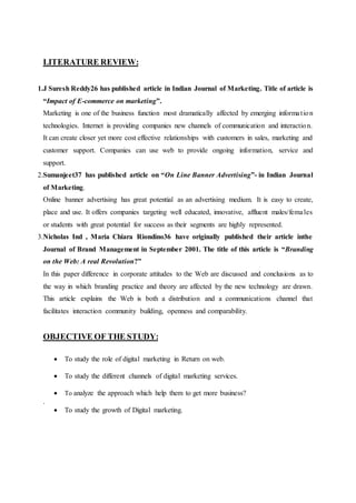 LITERATURE REVIEW:
1.J Suresh Reddy26 has published article in Indian Journal of Marketing. Title of article is
“Impact of E-commerce on marketing”.
Marketing is one of the business function most dramatically affected by emerging information
technologies. Internet is providing companies new channels of communication and interaction.
It can create closer yet more cost effective relationships with customers in sales, marketing and
customer support. Companies can use web to provide ongoing information, service and
support.
2.Sumanjeet37 has published article on “On Line Banner Advertising”- in Indian Journal
of Marketing.
Online banner advertising has great potential as an advertising medium. It is easy to create,
place and use. It offers companies targeting well educated, innovative, affluent males/females
or students with great potential for success as their segments are highly represented.
3.Nicholas Ind , Maria Chiara Riondino36 have originally published their article inthe
Journal of Brand Management in September 2001. The title of this article is “Branding
on the Web: A real Revolution?”
In this paper difference in corporate attitudes to the Web are discussed and conclusions as to
the way in which branding practice and theory are affected by the new technology are drawn.
This article explains the Web is both a distribution and a communications channel that
facilitates interaction community building, openness and comparability.
OBJECTIVE OF THE STUDY:
 To study the role of digital marketing in Return on web.
 To study the different channels of digital marketing services.
 To analyze the approach which help them to get more business?
.
 To study the growth of Digital marketing.
 