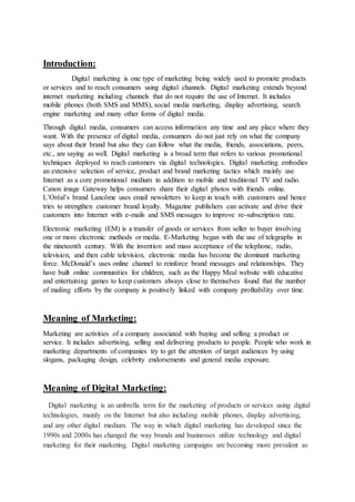 Introduction:
Digital marketing is one type of marketing being widely used to promote products
or services and to reach consumers using digital channels. Digital marketing extends beyond
internet marketing including channels that do not require the use of Internet. It includes
mobile phones (both SMS and MMS), social media marketing, display advertising, search
engine marketing and many other forms of digital media.
Through digital media, consumers can access information any time and any place where they
want. With the presence of digital media, consumers do not just rely on what the company
says about their brand but also they can follow what the media, friends, associations, peers,
etc., are saying as well. Digital marketing is a broad term that refers to various promotional
techniques deployed to reach customers via digital technologies. Digital marketing embodies
an extensive selection of service, product and brand marketing tactics which mainly use
Internet as a core promotional medium in addition to mobile and traditional TV and radio.
Canon image Gateway helps consumers share their digital photos with friends online.
L’Oréal’s brand Lancôme uses email newsletters to keep in touch with customers and hence
tries to strengthen customer brand loyalty. Magazine publishers can activate and drive their
customers into Internet with e-mails and SMS messages to improve re-subscription rate.
Electronic marketing (EM) is a transfer of goods or services from seller to buyer involving
one or more electronic methods or media. E-Marketing began with the use of telegraphs in
the nineteenth century. With the invention and mass acceptance of the telephone, radio,
television, and then cable television, electronic media has become the dominant marketing
force. McDonald’s uses online channel to reinforce brand messages and relationships. They
have built online communities for children, such as the Happy Meal website with educative
and entertaining games to keep customers always close to themselves found that the number
of mailing efforts by the company is positively linked with company profitability over time.
Meaning of Marketing:
Marketing are activities of a company associated with buying and selling a product or
service. It includes advertising, selling and delivering products to people. People who work in
marketing departments of companies try to get the attention of target audiences by using
slogans, packaging design, celebrity endorsements and general media exposure.
Meaning of Digital Marketing:
Digital marketing is an umbrella term for the marketing of products or services using digital
technologies, mainly on the Internet but also including mobile phones, display advertising,
and any other digital medium. The way in which digital marketing has developed since the
1990s and 2000s has changed the way brands and businesses utilize technology and digital
marketing for their marketing. Digital marketing campaigns are becoming more prevalent as
 