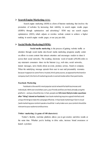  SearchEngine Marketing (SEM):
Search engine marketing (SEM) is a form of Internet marketing that involves the
promotion of websites by increasing their visibility in search engine results pages
(SERPs) through optimization and advertising.] SEM may use search engine
optimization (SEO), which adjusts or rewrites website content to achieve a higher
ranking in search engine results pages, or use pay per click.
 SocialMedia Marketing(SMM):
Social media marketing is the process of gaining website traffic or
attention through social media sites.Social media marketing programs usually center
on efforts to create content that attracts attention and encourages readers to share it
across their social networks. The resulting electronic word of mouth (eWoM) refers to
any statement consumers share via the Internet (e.g., web sites, social networks,
instant messages, news feeds) about an event, product, service, brand or company.
When the underlying message spreads from user to user and presumably resonates
because itappearsto come froma trusted,third-partysource,asopposedtothe brandor
companyitself,thisformof marketingresultsinearnedmediaratherthanpaidmedia.
Facebook Marketing
Facebookisthe world's mostpopularsocial networkforbothbusinessesand
individuals.Withoverone billionusers,yourfriendsandfansare likelyalreadyusingthe
platform-- andyou shouldbe too. In fact,people are 51% more likelyto make a purchase
after "liking" abrand on Facebook. Face bookmarketingrequiresagoodintellectsand
unique thinking tomake the campaigneffective. Inface bookmarketinginfactinvisual
/webmarketingyourcontentspeaksaloudthat iswhymake sure yourcontentshouldbe
relevanttoyouraudience andbusiness
Twitter marketing (A game of 140 charecters)
Twitter’s flexible, real-time platform allows you to get creative and drive results at
the same time. Whether you’re looking to drive sales, increase brand awareness or
launch a product.
 