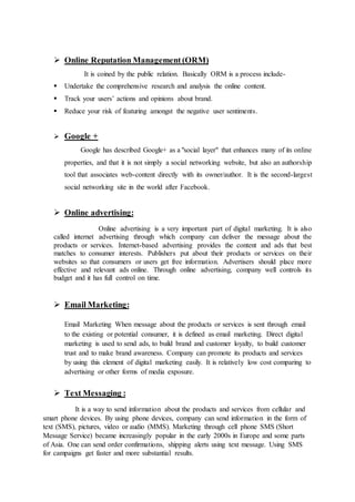  Online Reputation Management (ORM)
It is coined by the public relation. Basically ORM is a process include-
 Undertake the comprehensive research and analysis the online content.
 Track your users’ actions and opinions about brand.
 Reduce your risk of featuring amongst the negative user sentiments.
 Google +
Google has described Google+ as a "social layer" that enhances many of its online
properties, and that it is not simply a social networking website, but also an authorship
tool that associates web-content directly with its owner/author. It is the second-largest
social networking site in the world after Facebook.
 Online advertising:
Online advertising is a very important part of digital marketing. It is also
called internet advertising through which company can deliver the message about the
products or services. Internet-based advertising provides the content and ads that best
matches to consumer interests. Publishers put about their products or services on their
websites so that consumers or users get free information. Advertisers should place more
effective and relevant ads online. Through online advertising, company well controls its
budget and it has full control on time.
 Email Marketing:
Email Marketing When message about the products or services is sent through email
to the existing or potential consumer, it is defined as email marketing. Direct digital
marketing is used to send ads, to build brand and customer loyalty, to build customer
trust and to make brand awareness. Company can promote its products and services
by using this element of digital marketing easily. It is relatively low cost comparing to
advertising or other forms of media exposure.
 Text Messaging :
It is a way to send information about the products and services from cellular and
smart phone devices. By using phone devices, company can send information in the form of
text (SMS), pictures, video or audio (MMS). Marketing through cell phone SMS (Short
Message Service) became increasingly popular in the early 2000s in Europe and some parts
of Asia. One can send order confirmations, shipping alerts using text message. Using SMS
for campaigns get faster and more substantial results.
 