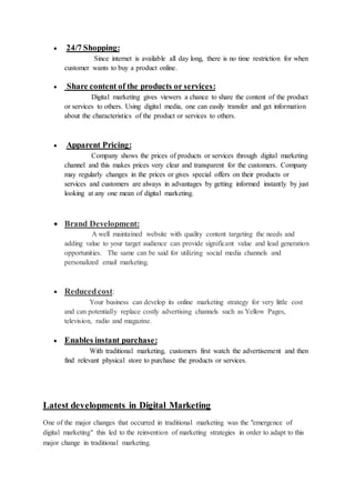  24/7 Shopping:
Since internet is available all day long, there is no time restriction for when
customer wants to buy a product online.
 Share content of the products or services:
Digital marketing gives viewers a chance to share the content of the product
or services to others. Using digital media, one can easily transfer and get information
about the characteristics of the product or services to others.
 Apparent Pricing:
Company shows the prices of products or services through digital marketing
channel and this makes prices very clear and transparent for the customers. Company
may regularly changes in the prices or gives special offers on their products or
services and customers are always in advantages by getting informed instantly by just
looking at any one mean of digital marketing.
 Brand Development:
A well maintained website with quality content targeting the needs and
adding value to your target audience can provide significant value and lead generation
opportunities. The same can be said for utilizing social media channels and
personalized email marketing.
 Reducedcost:
Your business can develop its online marketing strategy for very little cost
and can potentially replace costly advertising channels such as Yellow Pages,
television, radio and magazine.
 Enables instant purchase:
With traditional marketing, customers first watch the advertisement and then
find relevant physical store to purchase the products or services.
Latest developments in Digital Marketing
One of the major changes that occurred in traditional marketing was the "emergence of
digital marketing" this led to the reinvention of marketing strategies in order to adapt to this
major change in traditional marketing.
 