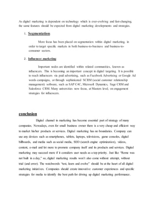 As digital marketing is dependent on technology which is ever-evolving and fast-changing,
the same features should be expected from digital marketing developments and strategies.
1. Segmentation:
More focus has been placed on segmentation within digital marketing, in
order to target specific markets in both business-to-business and business-to-
consumer sectors.
2. Influencer marketing:
Important nodes are identified within related communities, known as
influencers. This is becoming an important concept in digital targeting. It is possible
to reach influencers via paid advertising, such as Facebook Advertising or Google Ad
words campaigns, or through sophisticated SCRM (social customer relationship
management) software, such as SAP C4C, Microsoft Dynamics, Sage CRM and
Salesforce CRM. Many universities now focus, at Masters level, on engagement
strategies for influencers.
conclusion
Digital channel in marketing has become essential part of strategy of many
companies. Nowadays, even for small business owner there is a very cheap and efficient way
to market his/her products or services. Digital marketing has no boundaries. Company can
use any devices such as smartphones, tablets, laptops, televisions, game consoles, digital
billboards, and media such as social media, SEO (search engine optimization), videos,
content, e-mail and lot more to promote company itself and its products and services. Digital
marketing may succeed more if it considers user needs as a top priority. Just like “Rome was
not built in a day,” so, digital marketing results won’t also come without attempt, without
trial (and error). The watchwords “test, learn and evolve” should be at the heart of all digital
marketing initiatives. Companies should create innovative customer experiences and specific
strategies for media to identify the best path for driving up digital marketing performance.
 