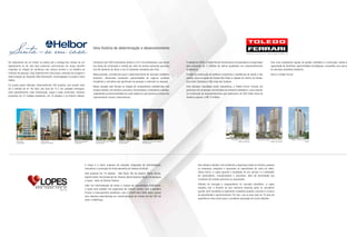 Do lançamento de um imóvel na planta até a entrega das chaves de um
apartamento ou de uma sala comercial, percorremos um longo caminho
inspirado na relação de confiança com nossos clientes e no trabalho de
milhares de pessoas. Essa trajetória tem como base o exemplo de coragem e
determinação do imigrante Hélio Borenstein, homenageado no próprio nome
Helbor.
Em quase quatro décadas, desenvolvemos 200 projetos, que somam mais
de 5 milhões de m². No total, são mais de 15,7 mil unidades entregues,
entre apartamentos, lotes urbanizados, casas e salas comerciais. Estamos
presentes em 31 cidades brasileiras, em 10 estados e no Distrito Federal.
Fundada em 2000, a Toledo Ferrari Construtora e Incorporadora é responsável
pela execução de 2 milhões de metros quadrados em empreendimentos
imobiliários.
Focada na construção de edifícios comerciais e residências de médio e alto
padrão, atua na região da Grande São Paulo e cidades do interior do Estado,
tais como Campinas e São Jose dos Campos.
Para alcançar resultados assim expressivos, a Toledo Ferrari investiu em
parcerias com empresas conceituadas na indústria imobiliária, o que resultou
na construção de empreendimentos que totalizaram um VGV (Valor Geral de
Vendas) superior a R$ 10 bilhões.
The Office - Rua Frei Caneca
Região da Paulista
Paulista Home Resort - Rua Frei Caneca
Região da Paulista
L’Office - Rua da Consolação
Jardins
A Lopes é a maior empresa de soluções integradas de intermediação,
consultoria e promoção de financiamentos de imóveis do Brasil.
Está presente em 10 estados - São Paulo, Rio de Janeiro, Minas Gerais,
Espírito Santo, Rio Grande do Sul, Paraná, Santa Catarina, Bahia, Pernambuco
e Ceará - além do Distrito Federal.
Líder em intermediação de venda e compra de lançamentos imobiliários,
a Lopes atua também nos segmentos de imóveis usados, com a bandeira
Pronto! e financiamento imobiliário, com a CrediPronto! Além disso, possui
uma empresa especializada em comercialização de imóveis de até 200 mil
reais: a HabitCasa.
Contamos com 300 funcionários diretos e 23,5 mil profissionais, que atuam
nas áreas de construção e vendas por meio de nossas empresas parceiras
nos 68 canteiros de obras e nos 53 estandes montados pelo País.
Nesse período, contribuímos para o desenvolvimento do mercado imobiliário
brasileiro, oferecendo excelentes oportunidades de negócio, produtos
inovadores e conceitos que aproximam as pessoas e valorizam os espaços.
Nossa atuação está focada na relação de transparência estabelecida com
nossos clientes, funcionários, parceiros, fornecedores, investidores e amigos,
respeitando as particularidades de cada região em que atuamos e cumprindo
rigorosamente nossos compromissos.
Uma história de determinação e desenvolvimento
Sua missão é atender com excelência e segurança todos os clientes, pessoas
ou empresas, atingindo e superando as expectativas de cada um deles.
Dessa forma, a Lopes garante a qualidade do seu serviço e a satisfação
de compradores, incorporadores e acionistas, além de atratividade aos
corretores de imóveis parceiros ou associados.
Símbolo de inovação e vanguardismo no mercado imobiliário, a Lopes
trabalha com a filosofia de que nenhuma empresa pode se considerar
grande, bem-sucedida ou experiente o bastante quando o assunto é a busca
de aprendizado e aprimoramento. Por isso, usa os seus mais de 70 anos de
experiência como lastro para a constante superação de novos desafios.
Com uma competente equipe de gestão imobiliária e construção, aliada à
capacidade de identificar oportunidades estratégicas, consolidou sua marca
no mercado imobiliário brasileiro.
Esta é a Toledo Ferrari.
Alpha Park
Salvador/BA
Helbor Tower
Mogi das Cruzes/SP
Helbor Park Elegance
Cuiabá/MT
Comercial Casa das Caldeiras
São Paulo/SP
Helbor The Stage
São Paulo/SP
Residencial Casa das Caldeiras
São Paulo/SP
 