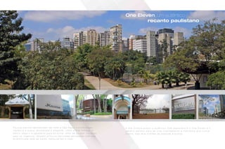 One Eleven, um autêntico
recanto paulistano
P o u c o s b a i r r o s r e p r e s e n t a m t ã o b e m a S ã o P a u l o m u l t i f a c e t a d a ,
f r e n é t i c a e s u a v e , e n s o l a r a d a e e l e g a n t e , c o m o a V i l a O l í m p i a . O
b a i r r o , s e g u r o e a g r a d á v e l p a r a s e m o r a r, a l é m d e p o s s u i r v o c a ç ã o
p a r a o s n e g ó c i o s , t a m b é m p r o v o c a d e l i c i o s a s s e n s a ç õ e s c o m s u a
d i v e r s i f i c a d a r e d e d e b a r e s , r e s t a u r a n t e s e l o j a s .
A V i l a O l í m p i a p o s s u i o a u t ê n t i c o D N A p a u l i s t a n o e o O n e E l e v e n é o
c e n á r i o p e r f e i t o p a r a s e v i v e r i n t e n s a m e n t e a m e t r ó p o l e q u e n u n c a
d o r m e , m a s l e v a m i l h õ e s d e p e s s o a s a s o n h a r.
Fotos de localização
Foto do Parque do Povo
Foto da Av. Faria Lima
 