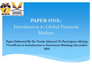 PAPER ONE:
Introduction to Global Financial
Markets
Paper Delivered By Dr. Tunde Adeyemi To Participant offering
“Certificate in Introduction to Investment Banking; December
2019
 