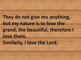 They do not give me anything,
but my nature is to love the
grand, the beautiful, therefore I
love them.
Similarly, I love ...