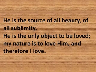 He is the source of all beauty, of
all sublimity.
He is the only object to be loved;
my nature is to love Him, and
therefo...