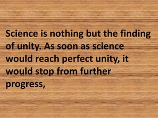 Science is nothing but the finding
of unity. As soon as science
would reach perfect unity, it
would stop from further
prog...
