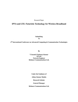 Research Paper

 IPV6 and LTE: Futuristic Technology for Wireless Broadband




                                  Submitting
                                     To

6th International Conference on Advanced Computing & Communication Technologies




                                      By

                          V.Sasank Chaitanya Kumar
                                    B.Tech
                               Network Engineer
                         Reliance Communications Ltd.




                             Under the Guidance of
                             Abhay Kumar Shukla
                               Research Scholar
                               General Manager
                         Reliance Communications Ltd.
 