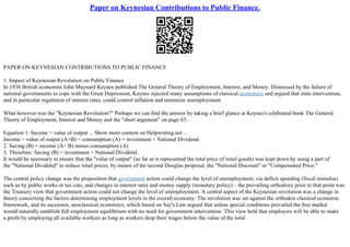 Paper on Keynesian Contributions to Public Finance.
PAPER ON KEYNESIAN CONTRIBUTIONS TO PUBLIC FINANCE
1. Impact of Keynesian Revolution on Public Finance
In 1936 British economist John Maynard Keynes published The General Theory of Employment, Interest, and Money. Distressed by the failure of
national governments to cope with the Great Depression, Keynes rejected many assumptions of classical economics and argued that state intervention,
and in particular regulation of interest rates, could control inflation and minimize unemployment.
What however was the "Keynesian Revolution?" Perhaps we can find the answer by taking a brief glance at Keynes's celebrated book The General
Theory of Employment, Interest and Money and the "short argument" on page 63:
Equation 1: Income = value of output ... Show more content on Helpwriting.net ...
Income = value of output (A+B) = consumption (A) + investment + National Dividend.
2. Saving (B) = income (A+ B) minus consumption (A)
3. Therefore: Saving (B) = investment + National Dividend.
It would be necessary to ensure that the "value of output" (so far as it represented the total price of retail goods) was kept down by using a part of
the "National Dividend" to reduce retail prices, by means of the second Douglas proposal, the "National Discount" or "Compensated Price."
The central policy change was the proposition that government action could change the level of unemployment, via deficit spending (fiscal stimulus)
such as by public works or tax cuts, and changes in interest rates and money supply (monetary policy) – the prevailing orthodoxy prior to that point was
the Treasury view that government action could not change the level of unemployment. A central aspect of the Keynesian revolution was a change in
theory concerning the factors determining employment levels in the overall economy. The revolution was set against the orthodox classical economic
framework, and its successor, neoclassical economics, which based on Say's Law argued that unless special conditions prevailed the free market
would naturally establish full employment equilibrium with no need for government intervention. This view held that employers will be able to make
a profit by employing all available workers as long as workers drop their wages below the value of the total
 