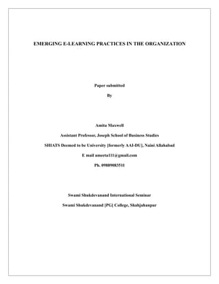 EMERGING E-LEARNING PRACTICES IN THE ORGANIZATION




                            Paper submitted

                                   By




                             Amita Maxwell

          Assistant Professor, Joseph School of Business Studies

   SHIATS Deemed to be University [formerly AAI-DU], Naini Allahabad

                     E mail ameeta111@gmail.com

                            Ph. 09889083511




              Swami Shukdevanand International Seminar

           Swami Shukdevanand [PG] College, Shahjahanpur
 