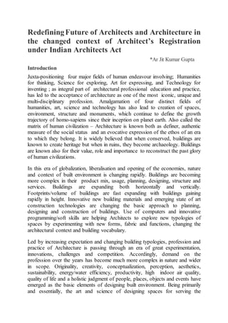 RedefiningFuture of Architects and Architecture in
the changed context of Architect’s Registration
under Indian Architects Act
*Ar Jit Kumar Gupta
Introduction
Juxta-positioning four major fields of human endeavour involving; Humanities
for thinking, Science for exploring, Art for expressing, and Technology for
inventing ; as integral part of architectural professional education and practice,
has led to the acceptance of architecture as one of the most iconic, unique and
multi-disciplinary profession. Amalgamation of four distinct fields of
humanities, art, science and technology has also lead to creation of spaces,
environment, structure and monuments, which continue to define the growth
trajectory of homo-sapiens since their inception on planet earth. Also called the
matrix of human civilization – Architecture is known both as definer, authentic
measure of the social status and an evocative expression of the ethos of an era
to which they belong. It is widely believed that when conserved, buildings are
known to create heritage but when in ruins, they become archaeology. Buildings
are known also for their value, role and importance to reconstruct the past glory
of human civilizations.
In this era of globalization, liberalisation and opening of the economies, nature
and context of built environment is changing rapidly. Buildings are becoming
more complex in their product mix, usage, planning, designing, structure and
services. Buildings are expanding both horizontally and vertically.
Footprints/volume of buildings are fast expanding with buildings gaining
rapidly in height. Innovative new building materials and emerging state of art
construction technologies are changing the basic approach to planning,
designing and construction of buildings. Use of computers and innovative
programming/soft skills are helping Architects to explore new typologies of
spaces by experimenting with new forms, fabric and functions, changing the
architectural context and building vocabulary.
Led by increasing expectation and changing building typologies, profession and
practice of Architecture is passing through an era of great experimentation,
innovations, challenges and competition. Accordingly, demand on the
profession over the years has become much more complex in nature and wider
in scope. Originality, creativity, conceptualization, perception, aesthetics,
sustainability, energy/water efficiency, productivity, high indoor air quality,
quality of life and a holistic judgment of people, places, objects and events have
emerged as the basic elements of designing built environment. Being primarily
and essentially, the art and science of designing spaces for serving the
 