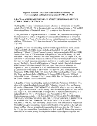 Paper on Status of Taiwan Law in International Maritime Law
            (Taiwan's explicit and implicit acceptance of UNCLOS 1982)

I. TAIWAN ADHERENCE TO UNCLOS AND INTERNATIONAL JUSTICE
SYSTEM UPTO 25 OCTOBER 1971

That Republic of China (Taiwan) demonstrates adherence to international law notably,
Article 97 of UNCLOS 1982 at the present date, and actively participated in PCIJ and ICJ
(International Court of Justice) till about 1971 is apparent from the record below:

1. The jurisdiction of Hague Convention of 18 October 1907, in matters concerning US-
China relations was ratified by Republic of China (established 1912) on 15 September
1914. [ Article II of Treaty of Arbitration between United States of America & Republic
of China, 15 September 1914; American Journal of International law, supplement, Vol.
X, p. 268]

2. Republic of China was a founding member of the League of Nations on 10 January
1920 (ratified 16 July 1920), along with India & Bangladesh (through GB), Japan
(withdrew 27 March 1933) and Panama. League of Nations was dissolved 18 April 1946.
Statute of the Court of PCIJ was signed by Republic of China on 28 January 1921 and
ratified on 13 May 1922. Articles 1 and 2 of Kellogg-Briand Pact, 27 August 1928, "the
settlement or solution of all disputes or conflicts of whatever nature or of whatever origin
they may be, which may arise among them, shall never be sought except by pacific
means." Ratified by Republic of China (now at Taiwan), India &, Bangladesh, (through
GB), Panama, Philippines (through USA) and Japan. One case was submitted by
Republic of China to jurisdiction of PCIJ, Permanent Court of International Justice.
["Denunciation of the Treaty of 2 November 1865 between China and Belgium", PCIJ
Order dated 25 May 1929, PCIJ, 1929 Series A, No 18]. From Republic of China - Chun
Hui Wang was Deputy Judge of PCIJ from 30 January 1920- 6 December 1930 and
Judge of PCIJ from 15 January 1931- 15 January 1936; Tien Hsi Cheng was a Judge of
PCIJ from 8 October 1936- October 1945.

3. Republic of China was a founding member of the United Nations on 24 October 1945,
along with India & Bangladesh (through GB), Philippines (through USA) and Panama,
till passing of Resolution 2758(XXVI) of 25 October 1971, when its place was taken by
PRC. Upon dissolution of PCIJ on 31 January 1946, Hsu Mo of Republic of China served
as a Judge of ICJ from 1946 to 1956. Wellington Koo of Republic of China served as a
Judge of ICJ from 1957 to 1964 and as its Vice President from 1964 to 1967.
During this period, Articles 1, 2 & 3 of the INTERNATIONAL CONVENTION FOR
THE UNIFICATION OF CERTAIN RULES RELATING TO PENAL JURISDICTION
IN MATTERS OF COLLISION OR OTHER INCIDENTS OF NAVIGATION
BRUSSELS, 10.5.1952 were adopted by United Nations with ratification by Republic of
China (Taiwan), providing a legal framework for freedom of navigation on the high seas.
(based on Mare Liberum principle of freedom of the high seas since the 17th Century).
In 1956, the International Law Commission, in its draft article 35, followed the approach
of the 1952 Convention, stating that its position had the object of protecting ships and
 