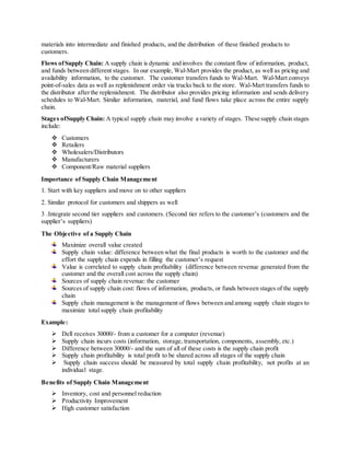 materials into intermediate and finished products, and the distribution of these finished products to 
customers. 
Flows of Supply Chain: A supply chain is dynamic and involves the constant flow of information, product, 
and funds between different stages. In our example, Wal-Mart provides the product, as well as pricing and 
availability information, to the customer. The customer transfers funds to Wal-Mart. Wal-Mart conveys 
point-of-sales data as well as replenishment order via trucks back to the store. Wal-Mart transfers funds to 
the distributor after the replenishment. The distributor also provides pricing information and sends delivery 
schedules to Wal-Mart. Similar information, material, and fund flows take place across the entire supply 
chain. 
Stages of Supply Chain: A typical supply chain may involve a variety of stages. These supply chain stages 
include: 
 Customers 
 Retailers 
 Wholesalers/Distributors 
 Manufacturers 
 Component/Raw material suppliers 
Importance of Supply Chain Management 
1. Start with key suppliers and move on to other suppliers 
2. Similar protocol for customers and shippers as well 
3 .Integrate second tier suppliers and customers. (Second tier refers to the customer’s (customers and the 
supplier’s suppliers) 
The Objective of a Supply Chain 
Maximize overall value created 
Supply chain value: difference between what the final products is worth to the customer and the 
effort the supply chain expends in filling the customer’s request 
Value is correlated to supply chain profitability (difference between revenue generated from the 
customer and the overall cost across the supply chain) 
Sources of supply chain revenue: the customer 
Sources of supply chain cost: flows of information, products, or funds between stages of the supply 
chain 
Supply chain management is the management of flows between and among supply chain stages to 
maximize total supply chain profitability 
Example: 
 Dell receives 30000/- from a customer for a computer (revenue) 
 Supply chain incurs costs (information, storage, transportation, components, assembly, etc.) 
 Difference between 30000/- and the sum of all of these costs is the supply chain profit 
 Supply chain profitability is total profit to be shared across all stages of the supply chain 
 Supply chain success should be measured by total supply chain profitability, not profits at an 
individual stage. 
Benefits of Supply Chain Management 
 Inventory, cost and personnel reduction 
 Productivity Improvement 
 High customer satisfaction 
 