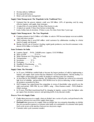  On time delivery fulfillment 
 Revenue/profit increase 
 Better cash and order management 
Supply Chain Management: The Magnitude in the Traditional View 
 Estimated that the grocery industry could save $30 billion (10% of operating cost) by using 
effective logistics and supply chain strategies. 
 A typical box of cereal spends 104 days from factory to sale. 
 A typical car spends 15 days from factory to dealership. 
 Laura Ashley turns its inventory 10 times a year, five times faster than 3 years ago 
Supply Chain Management: The True Magnitude 
Compaq estimates it lost $.5 billion to $1 billion in sales in 1995 because laptops were not available 
when and where needed. 
P&G estimates that it saved $65 million retail customers by collaboration resulting in a better 
match of supply and demand. 
Boeing Aircraft, one of America’s leading capital goods producers, was forced to announce write-downs 
of $2.6 billion in October 1997. 
Some Estimates for India 
 Logistics Spend … IN Rs. 2,40,000 crores (approx. US $ 50 Billion) 
 Share of GDP …….…… 12-13 % 
 Major Elements are ( Percentage of Total) 
 Transportation ……… 35% 
 Inventories ……… 25 % 
 Packaging ……… 11 % 
 Handling & Warehousing ….. 9 % 
 Others & Losses ……… 14 % 
Supply Chain: The Potential 
 In 25 years, NDDB has enabled India to become the largest producer of milk by implementing a 
logistics and supply chain system that has eliminated several intermediaries, thereby leading to a 
much higher remunerative price (yield) for producers and lower price for consumers. 
 As described in the FORBES magazine, the Dabbawalas of Mumbai has achieved an extremely 
high level of reliability and precision (SIX SIGMA level in QA) in delivering to their customers 
the products earmarked for them. 
 Dell Computer has outperformed the competition in terms of shareholder value growth over the 
eight years period, 1988-1996, by over 3,000% using - Direct business model - BTO (Build-to- 
Order) strategy. 
 In 10 years, Wal-Mart transformed itself by changing its logistics system. It has the highest sales 
per square foot, inventory turnover and operating profit of any discount retailer. 
Process View of a Supply Chain 
 Cycle view: processes in a supply chain are divided into a series of cycles, each performed at the 
interfaces between two successive supply chain stages 
 Push/pull view: processes in a supply chain are divided into two categories depending on whether 
they are executed in response to a customer order (pull) or in anticipation of a customer order (push) 
Each cycle occurs at the interface between two successive stages 
 Customer order cycle (customer-retailer) 
 