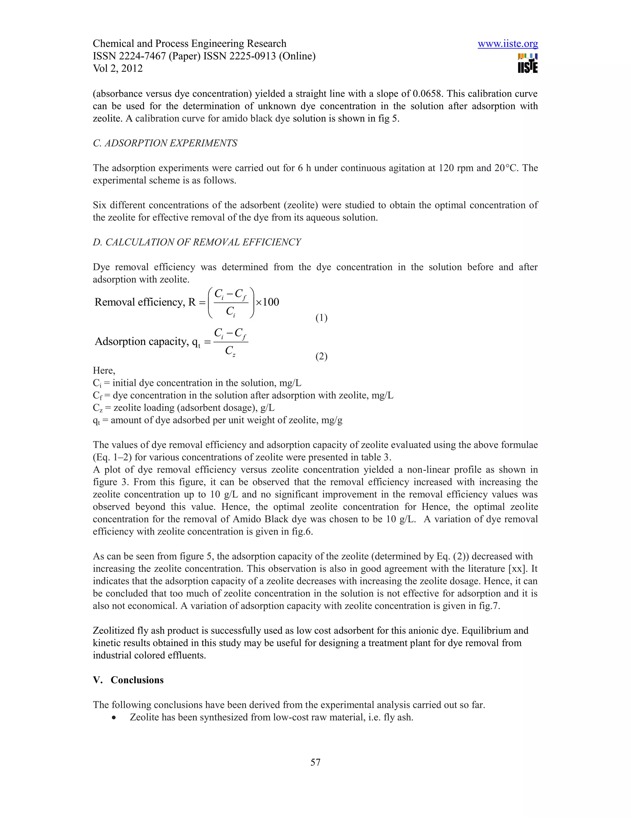 Chemical and Process Engineering Research                                                       www.iiste.org
ISSN 2224-7467 (Paper) ISSN 2225-0913 (Online)
Vol 2, 2012

(absorbance versus dye concentration) yielded a straight line with a slope of 0.0658. This calibration curve
can be used for the determination of unknown dye concentration in the solution after adsorption with
zeolite. A calibration curve for amido black dye solution is shown in fig 5.

C. ADSORPTION EXPERIMENTS

The adsorption experiments were carried out for 6 h under continuous agitation at 120 rpm and 20C. The
experimental scheme is as follows.

Six different concentrations of the adsorbent (zeolite) were studied to obtain the optimal concentration of
the zeolite for effective removal of the dye from its aqueous solution.

D. CALCULATION OF REMOVAL EFFICIENCY

Dye removal efficiency was determined from the dye concentration in the solution before and after
adsorption with zeolite.
                         Ci  C f 
Removal efficiency, R             100
                         Ci                          (1)
                              Ci  C f
Adsorption capacity, q t 
                                Cz                     (2)
Here,
Ci = initial dye concentration in the solution, mg/L
Cf = dye concentration in the solution after adsorption with zeolite, mg/L
Cz = zeolite loading (adsorbent dosage), g/L
qt = amount of dye adsorbed per unit weight of zeolite, mg/g

The values of dye removal efficiency and adsorption capacity of zeolite evaluated using the above formulae
(Eq. 1–2) for various concentrations of zeolite were presented in table 3.
A plot of dye removal efficiency versus zeolite concentration yielded a non-linear profile as shown in
figure 3. From this figure, it can be observed that the removal efficiency increased with increasing the
zeolite concentration up to 10 g/L and no significant improvement in the removal efficiency values was
observed beyond this value. Hence, the optimal zeolite concentration for Hence, the optimal zeolite
concentration for the removal of Amido Black dye was chosen to be 10 g/L. A variation of dye removal
efficiency with zeolite concentration is given in fig.6.

As can be seen from figure 5, the adsorption capacity of the zeolite (determined by Eq. (2)) decreased with
increasing the zeolite concentration. This observation is also in good agreement with the literature [xx]. It
indicates that the adsorption capacity of a zeolite decreases with increasing the zeolite dosage. Hence, it can
be concluded that too much of zeolite concentration in the solution is not effective for adsorption and it is
also not economical. A variation of adsorption capacity with zeolite concentration is given in fig.7.

Zeolitized fly ash product is successfully used as low cost adsorbent for this anionic dye. Equilibrium and
kinetic results obtained in this study may be useful for designing a treatment plant for dye removal from
industrial colored effluents.

V. Conclusions

The following conclusions have been derived from the experimental analysis carried out so far.
     Zeolite has been synthesized from low-cost raw material, i.e. fly ash.



                                                      57
 