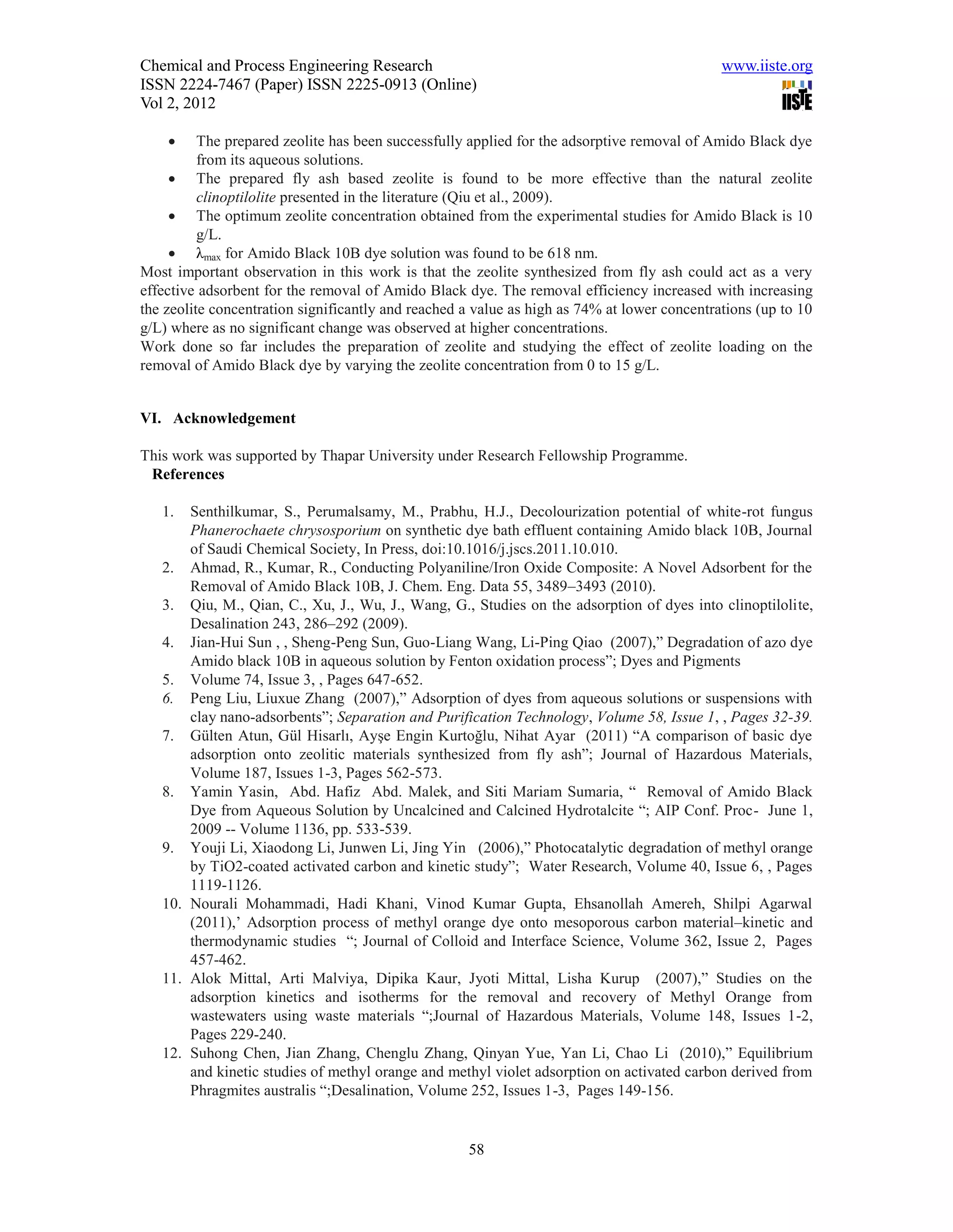Chemical and Process Engineering Research                                                    www.iiste.org
ISSN 2224-7467 (Paper) ISSN 2225-0913 (Online)
Vol 2, 2012

         The prepared zeolite has been successfully applied for the adsorptive removal of Amido Black dye
          from its aqueous solutions.
      The prepared fly ash based zeolite is found to be more effective than the natural zeolite
          clinoptilolite presented in the literature (Qiu et al., 2009).
      The optimum zeolite concentration obtained from the experimental studies for Amido Black is 10
          g/L.
      λmax for Amido Black 10B dye solution was found to be 618 nm.
Most important observation in this work is that the zeolite synthesized from fly ash could act as a very
effective adsorbent for the removal of Amido Black dye. The removal efficiency increased with increasing
the zeolite concentration significantly and reached a value as high as 74% at lower concentrations (up to 10
g/L) where as no significant change was observed at higher concentrations.
Work done so far includes the preparation of zeolite and studying the effect of zeolite loading on the
removal of Amido Black dye by varying the zeolite concentration from 0 to 15 g/L.


VI. Acknowledgement

This work was supported by Thapar University under Research Fellowship Programme.
 References

   1.  Senthilkumar, S., Perumalsamy, M., Prabhu, H.J., Decolourization potential of white-rot fungus
       Phanerochaete chrysosporium on synthetic dye bath effluent containing Amido black 10B, Journal
       of Saudi Chemical Society, In Press, doi:10.1016/j.jscs.2011.10.010.
   2. Ahmad, R., Kumar, R., Conducting Polyaniline/Iron Oxide Composite: A Novel Adsorbent for the
       Removal of Amido Black 10B, J. Chem. Eng. Data 55, 3489–3493 (2010).
   3. Qiu, M., Qian, C., Xu, J., Wu, J., Wang, G., Studies on the adsorption of dyes into clinoptilolite,
       Desalination 243, 286–292 (2009).
   4. Jian-Hui Sun , , Sheng-Peng Sun, Guo-Liang Wang, Li-Ping Qiao (2007),” Degradation of azo dye
       Amido black 10B in aqueous solution by Fenton oxidation process”; Dyes and Pigments
   5. Volume 74, Issue 3, , Pages 647-652.
   6. Peng Liu, Liuxue Zhang (2007),” Adsorption of dyes from aqueous solutions or suspensions with
       clay nano-adsorbents”; Separation and Purification Technology, Volume 58, Issue 1, , Pages 32-39.
   7. Gülten Atun, Gül Hisarlı, Ayşe Engin Kurtoğlu, Nihat Ayar (2011) “A comparison of basic dye
       adsorption onto zeolitic materials synthesized from fly ash”; Journal of Hazardous Materials,
       Volume 187, Issues 1-3, Pages 562-573.
   8. Yamin Yasin, Abd. Hafiz Abd. Malek, and Siti Mariam Sumaria, “ Removal of Amido Black
       Dye from Aqueous Solution by Uncalcined and Calcined Hydrotalcite “; AIP Conf. Proc- June 1,
       2009 -- Volume 1136, pp. 533-539.
   9. Youji Li, Xiaodong Li, Junwen Li, Jing Yin (2006),” Photocatalytic degradation of methyl orange
       by TiO2-coated activated carbon and kinetic study”; Water Research, Volume 40, Issue 6, , Pages
       1119-1126.
   10. Nourali Mohammadi, Hadi Khani, Vinod Kumar Gupta, Ehsanollah Amereh, Shilpi Agarwal
       (2011),’ Adsorption process of methyl orange dye onto mesoporous carbon material–kinetic and
       thermodynamic studies “; Journal of Colloid and Interface Science, Volume 362, Issue 2, Pages
       457-462.
   11. Alok Mittal, Arti Malviya, Dipika Kaur, Jyoti Mittal, Lisha Kurup (2007),” Studies on the
       adsorption kinetics and isotherms for the removal and recovery of Methyl Orange from
       wastewaters using waste materials “;Journal of Hazardous Materials, Volume 148, Issues 1-2,
       Pages 229-240.
   12. Suhong Chen, Jian Zhang, Chenglu Zhang, Qinyan Yue, Yan Li, Chao Li (2010),” Equilibrium
       and kinetic studies of methyl orange and methyl violet adsorption on activated carbon derived from
       Phragmites australis “;Desalination, Volume 252, Issues 1-3, Pages 149-156.


                                                    58
 