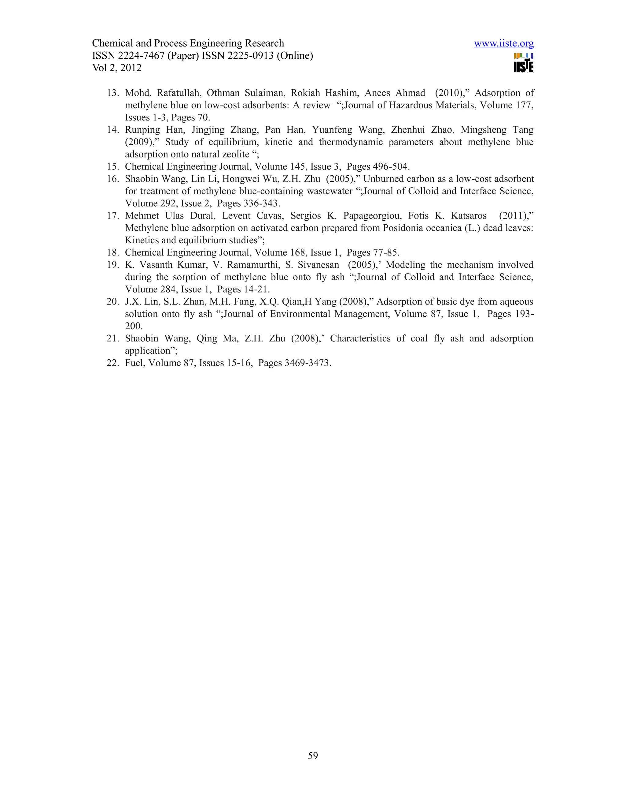 Chemical and Process Engineering Research                                                www.iiste.org
ISSN 2224-7467 (Paper) ISSN 2225-0913 (Online)
Vol 2, 2012

   13. Mohd. Rafatullah, Othman Sulaiman, Rokiah Hashim, Anees Ahmad (2010),” Adsorption of
       methylene blue on low-cost adsorbents: A review “;Journal of Hazardous Materials, Volume 177,
       Issues 1-3, Pages 70.
   14. Runping Han, Jingjing Zhang, Pan Han, Yuanfeng Wang, Zhenhui Zhao, Mingsheng Tang
       (2009),” Study of equilibrium, kinetic and thermodynamic parameters about methylene blue
       adsorption onto natural zeolite “;
   15. Chemical Engineering Journal, Volume 145, Issue 3, Pages 496-504.
   16. Shaobin Wang, Lin Li, Hongwei Wu, Z.H. Zhu (2005),” Unburned carbon as a low-cost adsorbent
       for treatment of methylene blue-containing wastewater “;Journal of Colloid and Interface Science,
       Volume 292, Issue 2, Pages 336-343.
   17. Mehmet Ulas Dural, Levent Cavas, Sergios K. Papageorgiou, Fotis K. Katsaros (2011),”
       Methylene blue adsorption on activated carbon prepared from Posidonia oceanica (L.) dead leaves:
       Kinetics and equilibrium studies”;
   18. Chemical Engineering Journal, Volume 168, Issue 1, Pages 77-85.
   19. K. Vasanth Kumar, V. Ramamurthi, S. Sivanesan (2005),’ Modeling the mechanism involved
       during the sorption of methylene blue onto fly ash “;Journal of Colloid and Interface Science,
       Volume 284, Issue 1, Pages 14-21.
   20. J.X. Lin, S.L. Zhan, M.H. Fang, X.Q. Qian,H Yang (2008),” Adsorption of basic dye from aqueous
       solution onto fly ash “;Journal of Environmental Management, Volume 87, Issue 1, Pages 193-
       200.
   21. Shaobin Wang, Qing Ma, Z.H. Zhu (2008),’ Characteristics of coal fly ash and adsorption
       application”;
   22. Fuel, Volume 87, Issues 15-16, Pages 3469-3473.




                                                  59
 
